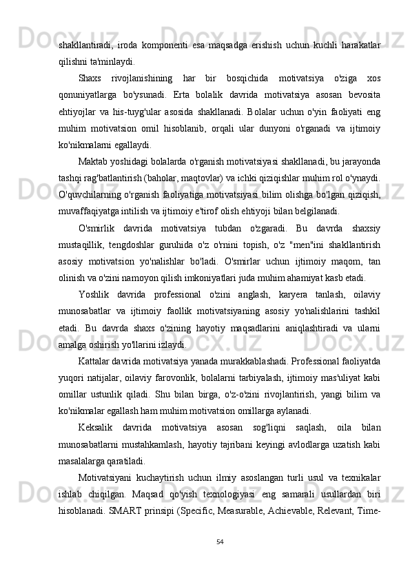 shakllantiradi,   iroda   komponenti   esa   maqsadga   erishish   uchun   kuchli   harakatlar
qilishni ta'minlaydi.
Shaxs   rivojlanishining   har   bir   bosqichida   motivatsiya   o'ziga   xos
qonuniyatlarga   bo'ysunadi.   Erta   bolalik   davrida   motivatsiya   asosan   bevosita
ehtiyojlar   va   his-tuyg'ular   asosida   shakllanadi.   Bolalar   uchun   o'yin   faoliyati   eng
muhim   motivatsion   omil   hisoblanib,   orqali   ular   dunyoni   o'rganadi   va   ijtimoiy
ko'nikmalarni egallaydi.
Maktab yoshidagi bolalarda o'rganish motivatsiyasi shakllanadi, bu jarayonda
tashqi rag'batlantirish (baholar, maqtovlar) va ichki qiziqishlar muhim rol o'ynaydi.
O'quvchilarning o'rganish faoliyatiga motivatsiyasi  bilim  olishga bo'lgan qiziqish,
muvaffaqiyatga intilish va ijtimoiy e'tirof olish ehtiyoji bilan belgilanadi.
O'smirlik   davrida   motivatsiya   tubdan   o'zgaradi.   Bu   davrda   shaxsiy
mustaqillik,   tengdoshlar   guruhida   o'z   o'rnini   topish,   o'z   "men"ini   shakllantirish
asosiy   motivatsion   yo'nalishlar   bo'ladi.   O'smirlar   uchun   ijtimoiy   maqom,   tan
olinish va o'zini namoyon qilish imkoniyatlari juda muhim ahamiyat kasb etadi.
Yoshlik   davrida   professional   o'zini   anglash,   karyera   tanlash,   oilaviy
munosabatlar   va   ijtimoiy   faollik   motivatsiyaning   asosiy   yo'nalishlarini   tashkil
etadi.   Bu   davrda   shaxs   o'zining   hayotiy   maqsadlarini   aniqlashtiradi   va   ularni
amalga oshirish yo'llarini izlaydi.
Kattalar davrida motivatsiya yanada murakkablashadi. Professional faoliyatda
yuqori   natijalar,   oilaviy   farovonlik,   bolalarni   tarbiyalash,   ijtimoiy   mas'uliyat   kabi
omillar   ustunlik   qiladi.   Shu   bilan   birga,   o'z-o'zini   rivojlantirish,   yangi   bilim   va
ko'nikmalar egallash ham muhim motivatsion omillarga aylanadi.
Keksalik   davrida   motivatsiya   asosan   sog'liqni   saqlash,   oila   bilan
munosabatlarni   mustahkamlash,   hayotiy   tajribani   keyingi   avlodlarga   uzatish   kabi
masalalarga qaratiladi.
Motivatsiyani   kuchaytirish   uchun   ilmiy   asoslangan   turli   usul   va   texnikalar
ishlab   chiqilgan.   Maqsad   qo'yish   texnologiyasi   eng   samarali   usullardan   biri
hisoblanadi. SMART prinsipi (Specific, Measurable, Achievable, Relevant, Time-
54 