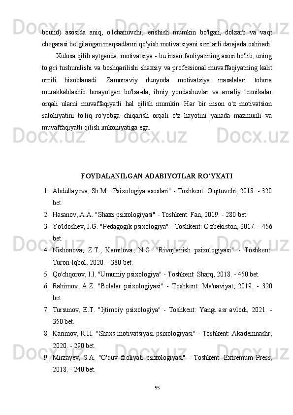bound)   asosida   aniq,   o'lchanuvchi,   erishish   mumkin   bo'lgan,   dolzarb   va   vaqt
chegarasi belgilangan maqsadlarni qo'yish motivatsiyani sezilarli darajada oshiradi.
Xulosa qilib aytganda, motivatsiya - bu insan faoliyatining asosi bo'lib, uning
to'g'ri tushunilishi va boshqarilishi shaxsiy va professional  muvaffaqiyatning kalit
omili   hisoblanadi.   Zamonaviy   dunyoda   motivatsiya   masalalari   tobora
murakkablashib   borayotgan   bo'lsa-da,   ilmiy   yondashuvlar   va   amaliy   texnikalar
orqali   ularni   muvaffaqiyatli   hal   qilish   mumkin.   Har   bir   inson   o'z   motivatsion
salohiyatini   to'liq   ro'yobga   chiqarish   orqali   o'z   hayotini   yanada   mazmunli   va
muvaffaqiyatli qilish imkoniyatiga ega.
FOYDALANILGAN ADABIYOTLAR RO’YXATI
1. Abdullayeva, Sh.M. "Psixologiya asoslari" - Toshkent: O'qituvchi, 2018. - 320
bet.
2. Hasanov, A.A. "Shaxs psixologiyasi" - Toshkent: Fan, 2019. - 280 bet.
3. Yo'ldoshev, J.G. "Pedagogik psixologiya" - Toshkent: O'zbekiston, 2017. - 456
bet.
4. Nishonova,   Z.T.,   Kamilova,   N.G.   "Rivojlanish   psixologiyasi"   -   Toshkent:
Turon-Iqbol, 2020. - 380 bet.
5. Qo'chqorov, I.I. "Umumiy psixologiya" - Toshkent: Sharq, 2018. - 450 bet.
6. Rahimov,   A.Z.   "Bolalar   psixologiyasi"   -   Toshkent:   Ma'naviyat,   2019.   -   320
bet.
7. Tursunov,   E.T.   "Ijtimoiy   psixologiya"   -   Toshkent:   Yangi   asr   avlodi,   2021.   -
350 bet.
8. Karimov, R.H. "Shaxs motivatsiyasi psixologiyasi" - Toshkent: Akademnashr,
2020. - 290 bet.
9. Mirzayev,   S.A.   "O'quv   faoliyati   psixologiyasi"   -   Toshkent:   Extremum   Press,
2018. - 240 bet.
55 
