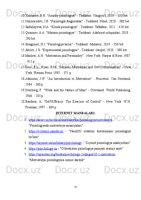 10. Xolmatov, B.R. "Amaliy psixologiya" - Toshkent: Yangiyo'l, 2019. - 310 bet.
11. Normurodov, J.B. "Psixologik diagnostika" - Toshkent: Nihol, 2020. - 380 bet.
12. Sadullayeva, N.A. "Klinik psixologiya" - Toshkent: Tafakkur, 2021. - 420 bet.
13. Qosimov, A.A. "Maxsus psixologiya" - Toshkent: Adabiyot uchqunlari, 2018. -
290 bet.
14. Ibragimov, H.I. "Psixologiya tarixi" - Toshkent: Muharrir, 2019. - 350 bet.
15. Jalilov, J.G. "Experimental psixologiya" - Toshkent: Istiqlol, 2020. - 380 bet.
16. Maslow, A.H. "Motivation and Personality" - New York: Harper & Row, 1987.
- 411 p.
17. Deci,   E.L.,   Ryan,   R.M.   "Intrinsic   Motivation   and   Self-Determination"   -   New
York: Plenum Press, 1985. - 371 p.
18. Atkinson,   J.W.   "An   Introduction   to   Motivation"   -   Princeton:   Van   Nostrand,
1964. - 360 p.
19. Herzberg,   F.   "Work   and   the   Nature   of   Man"   -   Cleveland:   World   Publishing,
1966. - 203 p.
20. Bandura,   A.   "Self-Efficacy:   The   Exercise   of   Control"   -   New   York:   W.H.
Freeman, 1997. - 604 p.
INTERNET MANBALARI:
1. https://arxiv.uz/uz/documents/slaydlar/psixologiya/motivatsiya   
"Psixologiyada motivatsiya nazariyalari"
2. https://e-library.namdu.uz      -   "NamDU   elektron   kutubxonasi   psixologiya
bo'limi"
3. https://ziyonet.uz/uz/library/psychology     - "Ziyonet psixologiya adabiyotlari"
4. https://psychology.uz     - "O'zbekiston psixologiya jamiyati rasmiy sayti"
5. https://openstax.org/books/psychology-2e/pages/10-1-motivation   
"Motivatsiya psixologiyasi online darslik"
56 