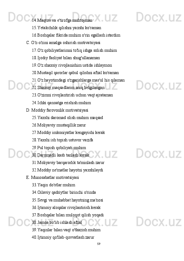 14. Maqtov va e'tirofga muhtojman
15. Yetakchilik qilishni yaxshi ko'raman
16. Boshqalar fikrida muhim o'rin egallash istardim
C. O'z-o'zini amalga oshirish motivatsiyasi
17. O'z qobiliyatlarimni to'liq ishga solish muhim
18. Ijodiy faoliyat bilan shug'ullanaman
19. O'z shaxsiy rivojlanishim ustida ishlaymon
20. Mustaqil qarorlar qabul qilishni afzal ko'raman
21. O'z hayotimdagi o'zgarishlarga mas'ul his qilaman
22. Shaxsiy maqsadlarim aniq belgilangan
23. O'zimni rivojlantirish uchun vaqt ajrataman
24. Ichki qanoatga erishish muhim
D. Moddiy farovonlik motivatsiyasi
25. Yaxshi daromad olish muhim maqsad
26. Moliyaviy mustaqillik zarur
27. Moddiy imkoniyatlar kengayishi kerak
28. Yaxshi ish topish ustuvor vazifa
29. Pul topish qobiliyati muhim
30. Daromadli kasb tanlash kerak
31. Moliyaviy barqarorlik ta'minlash zarur
32. Moddiy ne'matlar hayotni yaxshilaydi
E. Munosabatlar motivatsiyasi
33. Yaqin do'stlar muhim
34. Oilaviy qadriytlar birinchi o'rinda
35. Sevgi va muhabbat hayotning ma'nosi
36. Ijtimoiy aloqalar rivojlantirish kerak
37. Boshqalar bilan muloqot qilish yoqadi
38. Jamoa bo'lib ishlash afzal
39. Yaqinlar bilan vaqt o'tkazish muhim
40. Ijtimoiy qo'llab-quvvatlash zarur
59 