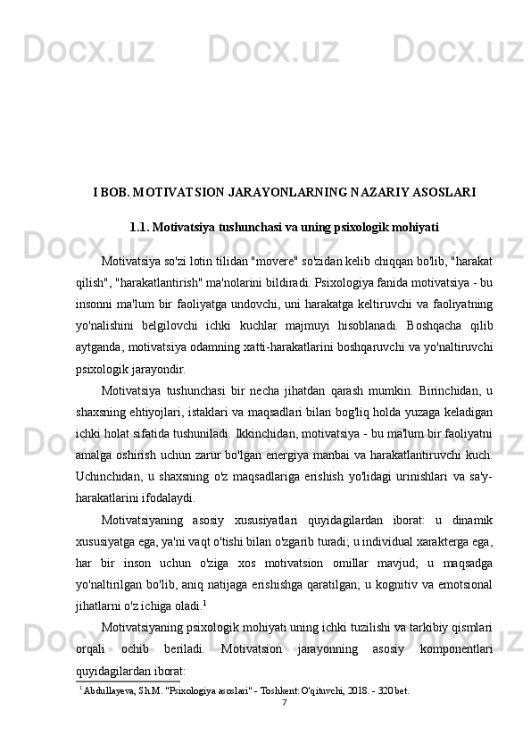 I BOB. MOTIVATSION JARAYONLARNING NAZARIY ASOSLARI
1.1. Motivatsiya tushunchasi va uning psixologik mohiyati
Motivatsiya so'zi lotin tilidan "movere" so'zidan kelib chiqqan bo'lib, "harakat
qilish", "harakatlantirish" ma'nolarini bildiradi. Psixologiya fanida motivatsiya - bu
insonni  ma'lum  bir  faoliyatga  undovchi, uni  harakatga  keltiruvchi  va  faoliyatning
yo'nalishini   belgilovchi   ichki   kuchlar   majmuyi   hisoblanadi.   Boshqacha   qilib
aytganda, motivatsiya odamning xatti-harakatlarini boshqaruvchi va yo'naltiruvchi
psixologik jarayondir.
Motivatsiya   tushunchasi   bir   necha   jihatdan   qarash   mumkin.   Birinchidan,   u
shaxsning ehtiyojlari, istaklari va maqsadlari bilan bog'liq holda yuzaga keladigan
ichki holat sifatida tushuniladi. Ikkinchidan, motivatsiya - bu ma'lum bir faoliyatni
amalga oshirish  uchun zarur  bo'lgan  energiya  manbai  va harakatlantiruvchi  kuch.
Uchinchidan,   u   shaxsning   o'z   maqsadlariga   erishish   yo'lidagi   urinishlari   va   sa'y-
harakatlarini ifodalaydi.
Motivatsiyaning   asosiy   xususiyatlari   quyidagilardan   iborat:   u   dinamik
xususiyatga ega, ya'ni vaqt o'tishi bilan o'zgarib turadi; u individual xarakterga ega,
har   bir   inson   uchun   o'ziga   xos   motivatsion   omillar   mavjud;   u   maqsadga
yo'naltirilgan   bo'lib,   aniq  natijaga   erishishga   qaratilgan;   u   kognitiv  va   emotsional
jihatlarni o'z ichiga oladi. 1
Motivatsiyaning psixologik mohiyati uning ichki tuzilishi va tarkibiy qismlari
orqali   ochib   beriladi.   Motivatsion   jarayonning   asosiy   komponentlari
quyidagilardan iborat:
1
  Abdullayeva, Sh.M. "Psixologiya asoslari" - Toshkent: O'qituvchi, 2018. - 320 bet.
7 