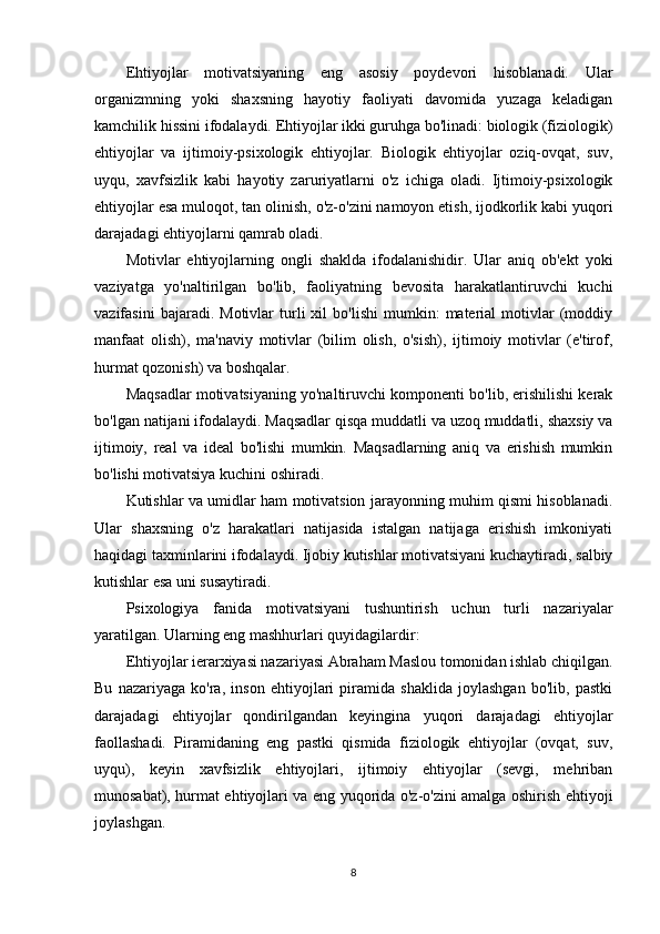 Ehtiyojlar   motivatsiyaning   eng   asosiy   poydevori   hisoblanadi.   Ular
organizmning   yoki   shaxsning   hayotiy   faoliyati   davomida   yuzaga   keladigan
kamchilik hissini ifodalaydi. Ehtiyojlar ikki guruhga bo'linadi: biologik (fiziologik)
ehtiyojlar   va   ijtimoiy-psixologik   ehtiyojlar.   Biologik   ehtiyojlar   oziq-ovqat,   suv,
uyqu,   xavfsizlik   kabi   hayotiy   zaruriyatlarni   o'z   ichiga   oladi.   Ijtimoiy-psixologik
ehtiyojlar esa muloqot, tan olinish, o'z-o'zini namoyon etish, ijodkorlik kabi yuqori
darajadagi ehtiyojlarni qamrab oladi.
Motivlar   ehtiyojlarning   ongli   shaklda   ifodalanishidir.   Ular   aniq   ob'ekt   yoki
vaziyatga   yo'naltirilgan   bo'lib,   faoliyatning   bevosita   harakatlantiruvchi   kuchi
vazifasini   bajaradi.   Motivlar   turli   xil   bo'lishi   mumkin:   material   motivlar   (moddiy
manfaat   olish),   ma'naviy   motivlar   (bilim   olish,   o'sish),   ijtimoiy   motivlar   (e'tirof,
hurmat qozonish) va boshqalar.
Maqsadlar motivatsiyaning yo'naltiruvchi komponenti bo'lib, erishilishi kerak
bo'lgan natijani ifodalaydi. Maqsadlar qisqa muddatli va uzoq muddatli, shaxsiy va
ijtimoiy,   real   va   ideal   bo'lishi   mumkin.   Maqsadlarning   aniq   va   erishish   mumkin
bo'lishi motivatsiya kuchini oshiradi.
Kutishlar va umidlar ham motivatsion jarayonning muhim qismi hisoblanadi.
Ular   shaxsning   o'z   harakatlari   natijasida   istalgan   natijaga   erishish   imkoniyati
haqidagi taxminlarini ifodalaydi. Ijobiy kutishlar motivatsiyani kuchaytiradi, salbiy
kutishlar esa uni susaytiradi.
Psixologiya   fanida   motivatsiyani   tushuntirish   uchun   turli   nazariyalar
yaratilgan. Ularning eng mashhurlari quyidagilardir:
Ehtiyojlar ierarxiyasi nazariyasi Abraham Maslou tomonidan ishlab chiqilgan.
Bu   nazariyaga   ko'ra,   inson   ehtiyojlari   piramida   shaklida   joylashgan   bo'lib,   pastki
darajadagi   ehtiyojlar   qondirilgandan   keyingina   yuqori   darajadagi   ehtiyojlar
faollashadi.   Piramidaning   eng   pastki   qismida   fiziologik   ehtiyojlar   (ovqat,   suv,
uyqu),   keyin   xavfsizlik   ehtiyojlari,   ijtimoiy   ehtiyojlar   (sevgi,   mehriban
munosabat), hurmat ehtiyojlari va eng yuqorida o'z-o'zini amalga oshirish ehtiyoji
joylashgan.
8 