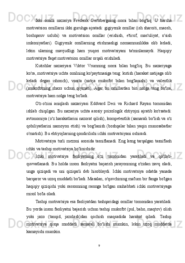 Ikki   omilli   nazariya   Frederik   Gertsbergning   nomi   bilan   bog'liq.   U   barcha
motivatsion omillarni ikki guruhga ajratadi: gigiyenik omillar (ish sharoiti, maosh,
boshqaruv   uslubi)   va   motivatsion   omillar   (erishish,   e'tirof,   mas'uliyat,   o'sish
imkoniyatlari).   Gigiyenik   omillarning   etishmasligi   nomamnunlikka   olib   keladi,
lekin   ularning   mavjudligi   ham   yuqori   motivatsiyani   ta'minlamaydi.   Haqiqiy
motivatsiya faqat motivatsion omillar orqali erishiladi.
Kutishlar   nazariyasi   Viktor   Vrumning   nomi   bilan   bog'liq.   Bu   nazariyaga
ko'ra, motivatsiya uchta omilning ko'paytmasiga teng: kutish (harakat natijaga olib
keladi   degan   ishonch),   vosita   (natija   mukofot   bilan   bog'lanishi)   va   valentlik
(mukofotning   shaxs   uchun   qiymati).   Agar   bu   omillardan   biri   nolga   teng   bo'lsa,
motivatsiya ham nolga teng bo'ladi.
O'z-o'zini   aniqlash   nazariyasi   Eddvard   Deci   va   Richard   Rayan   tomonidan
ishlab   chiqilgan.   Bu   nazariya   uchta   asosiy   psixologik   ehtiyojni   ajratib   ko'rsatadi:
avtonomiya (o'z harakatlarini nazorat qilish), kompetentlik (samarali bo'lish va o'z
qobiliyatlarini   namoyon   etish)   va   bog'lanish   (boshqalar   bilan   yaqin   munosabatlar
o'rnatish). Bu ehtiyojlarning qondirilishi ichki motivatsiyani oshiradi.
Motivatsiya   turli   mezoni   asosida   tasniflanadi.   Eng   keng   tarqalgan   tasniflash
ichki va tashqi motivatsiya bo'linishidir.
Ichki   motivatsiya   faoliyatning   o'zi   tomonidan   yaratiladi   va   qo'llab-
quvvatlanadi.   Bu   holda   inson   faoliyatni   bajarish   jarayonining   o'zidan   zavq   oladi,
unga   qiziqadi   va   uni   qiziqarli   deb   hisoblaydi.   Ichki   motivatsiya   odatda   yanada
barqaror va uzoq muddatli bo'ladi. Masalan, o'quvchining ma'lum bir fanga bo'lgan
haqiqiy   qiziqishi   yoki   rassomning   rasmga   bo'lgan   muhabbati   ichki   motivatsiyaga
misol bo'la oladi.
Tashqi motivatsiya esa faoliyatdan tashqaridagi omillar tomonidan yaratiladi.
Bu yerda inson faoliyatni bajarish uchun tashqi mukofot (pul, baho, maqtov) olish
yoki   jazo   (tanqid,   jazolash)dan   qochish   maqsadida   harakat   qiladi.   Tashqi
motivatsiya   qisqa   muddatli   samarali   bo'lishi   mumkin,   lekin   uzoq   muddatda
kamayishi mumkin.
9 