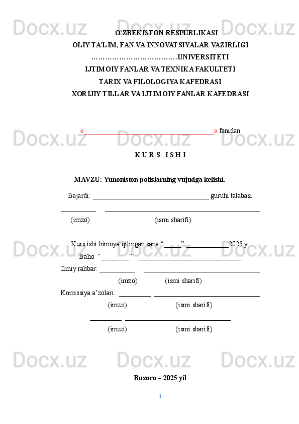         O’ZBEKISTON RESPUBLIKASI
OLIY TA’LIM, FAN VA INNOVATSIYALAR VAZIRLIGI
……………………………….UNIVERSITETI 
IJTIMOIY FANLAR VA TEXNIKA FAKULTETI
TARIX VA FILOLOGIYA KAFEDRASI
XORIJIY TILLAR VA IJTIMOIY FANLAR KAFEDRASI
«_____________________________________»  fanidan
K U R S   I S H I
                  MAVZU:  Yunoniston polislarning vujudga kelishi.
Bajardi: _________________________________ guruhi talabasi 
__________     ____________________________________________
                (imzo)                                     (ismi sharifi)
Kurs ishi himoya qilingan sana “_____” ____________2025 y.
Baho  “________”    _____________________________
Ilmiy rahbar: __________     _________________________________
(imzo)                (ismi sharifi)
Komissiya a’zolari:  _________  ______________________________
(imzo)                            (ismi sharifi)
_________  ______________________________
(imzo)                            (ismi sharifi)
Buxoro – 2025 yil
1 