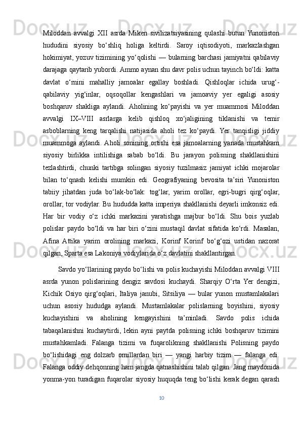 Miloddan   avvalgi   XII   asrda   Miken   sivilizatsiyasining   qulashi   butun   Yunoniston
hududini   siyosiy   bo‘shliq   holiga   keltirdi.   Saroy   iqtisodiyoti,   markazlashgan
hokimiyat, yozuv  tizimining  yo‘qolishi  —  bularning  barchasi   jamiyatni  qabilaviy
darajaga qaytarib yubordi. Ammo aynan shu davr polis uchun tayinch bo‘ldi: katta
davlat   o‘rnini   mahalliy   jamoalar   egallay   boshladi.   Qishloqlar   ichida   urug‘-
qabilaviy   yig‘inlar,   oqsoqollar   kengashlari   va   jamoaviy   yer   egaligi   asosiy
boshqaruv   shakliga   aylandi.   Aholining   ko‘payishi   va   yer   muammosi   Miloddan
avvalgi   IX–VIII   asrlarga   kelib   qishloq   xo‘jaligining   tiklanishi   va   temir
asboblarning   keng   tarqalishi   natijasida   aholi   tez   ko‘paydi.   Yer   tanqisligi   jiddiy
muammoga   aylandi.  Aholi   sonining   ortishi   esa   jamoalarning   yanada   mustahkam
siyosiy   birlikka   intilishiga   sabab   bo‘ldi.   Bu   jarayon   polisning   shakllanishini
tezlashtirdi,   chunki   tartibga   solingan   siyosiy   tuzilmasiz   jamiyat   ichki   mojarolar
bilan   to‘qnash   kelishi   mumkin   edi.   Geografiyaning   bevosita   ta’siri   Yunoniston
tabiiy   jihatdan   juda   bo‘lak-bo‘lak:   tog‘lar,   yarim   orollar,   egri-bugri   qirg‘oqlar,
orollar, tor vodiylar. Bu hududda katta imperiya shakllanishi deyarli imkonsiz edi.
Har   bir   vodiy   o‘z   ichki   markazini   yaratishga   majbur   bo‘ldi.   Shu   bois   yuzlab
polislar   paydo   bo‘ldi   va   har   biri   o‘zini   mustaqil   davlat   sifatida   ko‘rdi.   Masalan,
Afina   Attika   yarim   orolining   markazi,   Korinf   Korinf   bo‘g‘ozi   ustidan   nazorat
qilgan, Sparta esa Lakoniya vodiylarida o‘z davlatini shakllantirgan.
             Savdo yo‘llarining paydo bo‘lishi va polis kuchayishi Miloddan avvalgi VIII
asrda   yunon   polislarining   dengiz   savdosi   kuchaydi.   Sharqiy   O‘rta   Yer   dengizi,
Kichik   Osiyo   qirg‘oqlari,   Italiya   janubi,   Sitsiliya   —   bular   yunon   mustamlakalari
uchun   asosiy   hududga   aylandi.   Mustamlakalar   polislarning   boyishini,   siyosiy
kuchayishini   va   aholining   kengayishini   ta’minladi.   Savdo   polis   ichida
tabaqalanishni   kuchaytirdi,   lekin   ayni   paytda   polisning   ichki   boshqaruv   tizimini
mustahkamladi.   Falanga   tizimi   va   fuqarolikning   shakllanishi   Polisning   paydo
bo‘lishidagi   eng   dolzarb   omillardan   biri   —   yangi   harbiy   tizim   —   falanga   edi.
Falanga oddiy dehqonning ham jangda qatnashishini talab qilgan. Jang maydonida
yonma-yon turadigan fuqarolar  siyosiy huquqda teng bo‘lishi  kerak degan qarash
10 