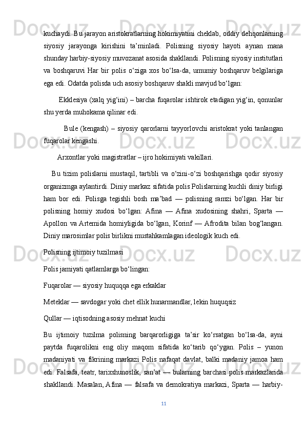 kuchaydi. Bu jarayon aristokratlarning hokimiyatini cheklab, oddiy dehqonlarning
siyosiy   jarayonga   kirishini   ta’minladi.   Polisning   siyosiy   hayoti   aynan   mana
shunday harbiy-siyosiy muvozanat asosida shakllandi. Polisning siyosiy institutlari
va   boshqaruvi   Har   bir   polis   o‘ziga   xos   bo‘lsa-da,   umumiy   boshqaruv   belgilariga
ega edi. Odatda polisda uch asosiy boshqaruv shakli mavjud bo‘lgan:
             Ekklesiya (xalq yig‘ini) – barcha fuqarolar ishtirok etadigan yig‘in, qonunlar
shu yerda muhokama qilinar edi.
                Bule   (kengash)   –   siyosiy   qarorlarni   tayyorlovchi   aristokrat   yoki   tanlangan
fuqarolar kengashi.
        Arxontlar yoki magistratlar – ijro hokimiyati vakillari.
      Bu   tizim   polislarni   mustaqil,   tartibli   va   o‘zini-o‘zi   boshqarishga   qodir   siyosiy
organizmga aylantirdi. Diniy markaz sifatida polis Polislarning kuchli diniy birligi
ham   bor   edi.   Polisga   tegishli   bosh   ma’bad   —   polisning   ramzi   bo‘lgan.   Har   bir
polisning   homiy   xudosi   bo‘lgan:   Afina   —   Afina   xudosining   shahri,   Sparta   —
Apollon   va  Artemida   homiyligida   bo‘lgan,   Korinf   —  Afrodita   bilan   bog‘langan.
Diniy marosimlar polis birlikni mustahkamlagan ideologik kuch edi.
Polisning ijtimoiy tuzilmasi
Polis jamiyati qatlamlarga bo‘lingan:
Fuqarolar — siyosiy huquqqa ega erkaklar
Meteklar — savdogar yoki chet ellik hunarmandlar, lekin huquqsiz
Qullar — iqtisodning asosiy mehnat kuchi
Bu   ijtimoiy   tuzilma   polisning   barqarorligiga   ta’sir   ko‘rsatgan   bo‘lsa-da,   ayni
paytda   fuqarolikni   eng   oliy   maqom   sifatida   ko‘tarib   qo‘ygan.   Polis   –   yunon
madaniyati   va   fikrining   markazi   Polis   nafaqat   davlat,   balki   madaniy   jamoa   ham
edi. Falsafa,  teatr,  tarixshunoslik,  san’at   — bularning barchasi  polis  markazlarida
shakllandi.   Masalan,  Afina   —   falsafa   va   demokratiya   markazi,   Sparta   —   harbiy-
11 