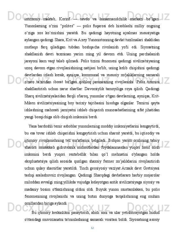 intizomiy   maktab,   Korinf   —   savdo   va   hunarmandchilik   markazi   bo‘lgan.
Yunonlarning   o‘zini   “polites”   —   polis   fuqarosi   deb   hisoblashi   milliy   ongning
o‘ziga   xos   ko‘rinishini   yaratdi.   Bu   qadimgi   hayotning   ajralmas   xususiyatiga
aylangan qadimgi Shara, Krit va Axey Yunonistonning davlat tuzilmalari shaklidan
mutlaqo   farq   qiladigan   tubdan   boshqacha   rivolanish   yo'li   edi.   Siyosatning
shakllanish   davri   taxminan   yarim   ming   yil   davom   etdi.   Uning   parchalanish
jarayoni   kam   vaqt   talab   qilmadi.   Polis   tizimi   fenomeni   qadimgi   sivilizatsiyaning
uzoq   davom   etgan   rivojlanishining   natijasi   bo'lib,   uning   kelib   chiqishini   qadimgi
davrlardan   izlash   kerak,   ayniqsa,   kommunal   va   xususiy   xo'jaliklarning   samarali
o'zaro   ta'siridan   iborat   bo'lgan   qishloq   jamoasining   rivojlanishi.   Polis   tizimini
shakllantirish   uchun   zarur   shartlar:   Davomiylik   tamoyiliga   roya   qilish.   Qadimgi
Sharq sivilizatsiyalaridan farqli o'laroq, yunonlar o'tgan davrlarning, ayniqsa, Krit-
Miken   sivilizatsiyasining   boy   tarixiy   tajribasini   hisobga   olganlar.   Temirni   qayta
ishlashning   mahorati   jamiyatni   ishlab   chiqarish   munosabatlarining   sifat   jihatidan
yangi bosqichiga olib chiqish imkonini berdi. 
    Yana bardoshli temir asboblar yunonlarning moddiy imkoniyatlarini kengaytirdi,
bu esa tovar ishlab chiqarishni kengaytirish uchun sharoit yaratdi, bu iqtisodiy va
ijtimoiy   rivojlanishning   tez   sur'atlarini   belgiladi.   Bolqon   yarim   orolining   tabiiy
sharoiti   murakkab   gidrotexnik   inshootlardan   foydalanmasdan   yuqori   hosil   olish
imkonini   berdi   yuqori   rentabellik   bilan   qo’l   mehnatini   o'ylangan   holda
ekspluatatsiya   qilish   asosida   qurilgan   shaxsiy   fermer   xo’jaliklarini   rivojlantirish
uchun   qulay   sharoitlar   yaratildi.  Tinch   geosiyosiy   vaziyat  Arxaik   davr   Gretsiyasi
tashqi  aralashuvsiz  rivojlangan.  Qadimgi  Sharqdagi   davlatlararo  harbiy  mojarolar
miloddan avvalgi ming yillikda vujudga kelayotgan antik sivilizatsiyaga siyosiy va
madaniy   bosim   o'tkazishning   oldini   oldi.   Buyuk   yunon   mustamlakasi,   bu   polis
fenomenining   rivojlanishi   va   uning   butun   dunyoga   tarqalishining   eng   muhim
omillaridan biriga aylandi. 
         Bu ijtimoiy keskinlikni  pasaytirish,  aholi  soni  va ular  yetishtirayotgan hudud
o'rtasidagi muvozanatni ta'minlashning samarali vositasi boldi. Siyosatning asosiy
12 