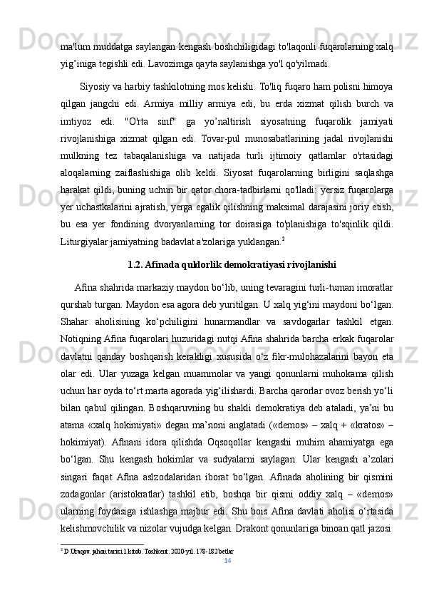 ma'lum muddatga saylangan kengash boshchiligidagi to'laqonli fuqarolarning xalq
yig’iniga tegishli edi. Lavozimga qayta saylanishga yo'l qo'yilmadi.
       Siyosiy va harbiy tashkilotning mos kelishi. To'liq fuqaro ham polisni himoya
qilgan   jangchi   edi.   Armiya   milliy   armiya   edi,   bu   erda   xizmat   qilish   burch   va
imtiyoz   edi.   "O'rta   sinf"   ga   yo’naltirish   siyosatning   fuqarolik   jamiyati
rivojlanishiga   xizmat   qilgan   edi.   Tovar-pul   munosabatlarining   jadal   rivojlanishi
mulkning   tez   tabaqalanishiga   va   natijada   turli   ijtimoiy   qatlamlar   o'rtasidagi
aloqalarning   zaiflashishiga   olib   keldi.   Siyosat   fuqarolarning   birligini   saqlashga
harakat qildi, buning uchun bir qator chora-tadbirlarni qo'lladi: yersiz fuqarolarga
yer uchastkalarini ajratish, yerga egalik qilishning maksimal darajasini joriy etish,
bu   esa   yer   fondining   dvoryanlarning   tor   doirasiga   to'planishiga   to'sqinlik   qildi.
Liturgiyalar jamiyatning badavlat a'zolariga yuklangan. 2
                            1.2. Afinada quldorlik demokratiyasi rivojlanishi
      Aﬁna shahrida markaziy maydon bo‘lib, uning tevaragini turli-tuman imoratlar
qurshab turgan. Maydon esa agora deb yuritilgan. U xalq yig‘ini maydoni bo‘lgan.
Shahar   aholisining   ko‘pchiligini   hunarmandlar   va   savdogarlar   tashkil   etgan.
Notiqning Aﬁna fuqarolari huzuridagi nutqi Aﬁna shahrida barcha erkak fuqarolar
davlatni   qanday   boshqarish   kerakligi   xususida   o‘z   ﬁkr-mulohazalarini   bayon   eta
olar   edi.   Ular   yuzaga   kelgan   muammolar   va   yangi   qonunlarni   muhokama   qilish
uchun har oyda to‘rt marta agorada yig‘ilishardi. Barcha qarorlar ovoz berish yo‘li
bilan   qabul   qilingan.   Boshqaruvning   bu   shakli   demokratiya   deb   ataladi,   ya’ni   bu
atama  «xalq hokimiyati» degan  ma’noni  anglatadi  («demos»  – xalq  + «kratos»  –
hokimiyat).   Aﬁnani   idora   qilishda   Oqsoqollar   kengashi   muhim   ahamiyatga   ega
bo‘lgan.   Shu   kengash   hokimlar   va   sudyalarni   saylagan.   Ular   kengash   a’zolari
singari   faqat   Aﬁna   aslzodalaridan   iborat   bo‘lgan.   Aﬁnada   aholining   bir   qismini
zodagonlar   (aristokratlar)   tashkil   etib,   boshqa   bir   qismi   oddiy   xalq   –   «demos»
ularning   foydasiga   ishlashga   majbur   edi.   Shu   bois   Aﬁna   davlati   aholisi   o‘rtasida
kelishmovchilik va nizolar vujudga kelgan. Drakont qonunlariga binoan qatl jazosi
2
 D.Uraqov. jahon tarixi.1 kitob. Toshkent. 2020-yil. 178-182 betlar 
14 