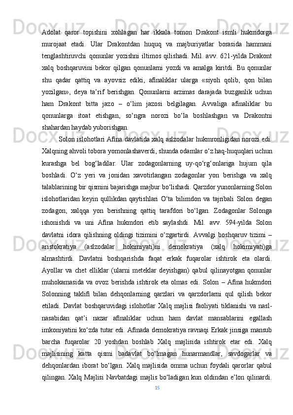 Adolat   qaror   topishini   xohlagan   har   ikkala   tomon   Drakont   ismli   hukmdorga
murojaat   etadi.   Ular   Drakontdan   huquq   va   majburiyatlar   borasida   hammani
tenglashtiruvchi   qonunlar   yozishni   iltimos   qilishadi.   Mil.   avv.   621-yilda   Drakont
xalq   boshqaruvini   bekor   qilgan   qonunlarni   yozdi   va   amalga   kiritdi.   Bu   qonunlar
shu   qadar   qattiq   va   ayovsiz   ediki,   aﬁnaliklar   ularga   «siyoh   qolib,   qon   bilan
yozilgan»,   deya   ta’rif   berishgan.   Qonunlarni   arzimas   darajada   buzganlik   uchun
ham   Drakont   bitta   jazo   –   o‘lim   jazosi   belgilagan.   Avvaliga   afinaliklar   bu
qonunlarga   itoat   etishgan,   so‘ngra   norozi   bo‘la   boshlashgan   va   Drakontni
shahardan haydab yuborishgan. 
               Solon islohotlari Aﬁna davlatida xalq aslzodalar hukmronligidan norozi edi.
Xalqning ahvoli tobora yomonlashaverdi, shunda odamlar o‘z haq-huquqlari uchun
kurashga   bel   bog‘ladilar.   Ular   zodagonlarning   uy-qo‘rg‘onlariga   hujum   qila
boshladi.   O‘z   yeri   va   jonidan   xavotirlangan   zodagonlar   yon   berishga   va   xalq
talablarining bir qismini bajarishga majbur bo‘lishadi. Qarzdor yunonlarning Solon
islohotlaridan   keyin   qullikdan   qaytishlari   O‘ta   bilimdon   va   tajribali   Solon   degan
zodagon,   xalqqa   yon   berishning   qattiq   tarafdori   bo‘lgan.   Zodagonlar   Solonga
ishonishdi   va   uni   Aﬁna   hukmdori   etib   saylashdi.   Mil.   avv.   594-yilda   Solon
davlatni   idora   qilishning   oldingi   tizimini   o‘zgartirdi.   Avvalgi   boshqaruv   tizimi   –
aristokratiya   (aslzodalar   hokimiyati)ni   demokratiya   (xalq   hokimiyati)ga
almashtirdi.   Davlatni   boshqarishda   faqat   erkak   fuqarolar   ishtirok   eta   olardi.
Ayollar   va   chet   elliklar   (ularni   meteklar   deyishgan)   qabul   qilinayotgan   qonunlar
muhokamasida   va   ovoz   berishda   ishtirok   eta   olmas   edi.   Solon   –   Aﬁna   hukmdori
Solonning   takliﬁ   bilan   dehqonlarning   qarzlari   va   qarzdorlarni   qul   qilish   bekor
etiladi.   Davlat   boshqaruvidagi   islohotlar   Xalq   majlisi   faoliyati   tiklanishi   va   nasl-
nasabidan   qat’i   nazar   aﬁnaliklar   uchun   ham   davlat   mansablarini   egallash
imkoniyatini ko‘zda tutar edi. Aﬁnada demokratiya ravnaqi Erkak jinsiga mansub
barcha   fuqarolar   20   yoshdan   boshlab   Xalq   majlisida   ishtirok   etar   edi.   Xalq
majlisining   katta   qismi   badavlat   bo‘lmagan   hunarmandlar,   savdogarlar   va
dehqonlardan   iborat   bo‘lgan.   Xalq   majlisida   omma   uchun   foydali   qarorlar   qabul
qilingan. Xalq Majlisi  Navbatdagi  majlis bo‘ladigan kun oldindan e’lon qilinardi.
15 