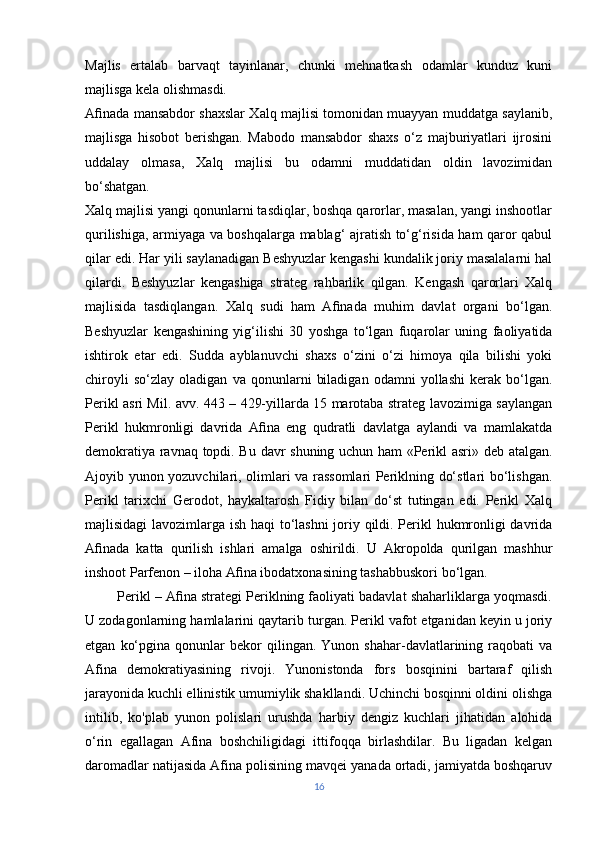 Majlis   ertalab   barvaqt   tayinlanar,   chunki   mehnatkash   odamlar   kunduz   kuni
majlisga kela olishmasdi.
Aﬁnada mansabdor shaxslar Xalq majlisi tomonidan muayyan muddatga saylanib,
majlisga   hisobot   berishgan.   Mabodo   mansabdor   shaxs   o‘z   majburiyatlari   ijrosini
uddalay   olmasa,   Xalq   majlisi   bu   odamni   muddatidan   oldin   lavozimidan
bo‘shatgan.
Xalq majlisi yangi qonunlarni tasdiqlar, boshqa qarorlar, masalan, yangi inshootlar
qurilishiga, armiyaga va boshqalarga mablag‘ ajratish to‘g‘risida ham qaror qabul
qilar edi. Har yili saylanadigan Beshyuzlar kengashi kundalik joriy masalalarni hal
qilardi.   Beshyuzlar   kengashiga   strateg   rahbarlik   qilgan.   Kengash   qarorlari   Xalq
majlisida   tasdiqlangan.   Xalq   sudi   ham   Aﬁnada   muhim   davlat   organi   bo‘lgan.
Beshyuzlar   kengashining   yig‘ilishi   30   yoshga   to‘lgan   fuqarolar   uning   faoliyatida
ishtirok   etar   edi.   Sudda   ayblanuvchi   shaxs   o‘zini   o‘zi   himoya   qila   bilishi   yoki
chiroyli   so‘zlay   oladigan   va   qonunlarni   biladigan   odamni   yollashi   kerak   bo‘lgan.
Perikl asri Mil. avv. 443 – 429-yillarda 15 marotaba strateg lavozimiga saylangan
Perikl   hukmronligi   davrida   Aﬁna   eng   qudratli   davlatga   aylandi   va   mamlakatda
demokratiya ravnaq topdi. Bu davr shuning uchun ham «Perikl asri» deb atalgan.
Ajoyib yunon yozuvchilari, olimlari va rassomlari Periklning do‘stlari bo‘lishgan.
Perikl   tarixchi   Gerodot,   haykaltarosh   Fidiy   bilan   do‘st   tutingan   edi.   Perikl   Xalq
majlisidagi lavozimlarga ish haqi to‘lashni  joriy qildi. Perikl hukmronligi davrida
Aﬁnada   katta   qurilish   ishlari   amalga   oshirildi.   U   Akropolda   qurilgan   mashhur
inshoot Parfenon – iloha Aﬁna ibodatxonasining tashabbuskori bo‘lgan.
         Perikl – Aﬁna strategi Periklning faoliyati badavlat shaharliklarga yoqmasdi.
U zodagonlarning hamlalarini qaytarib turgan. Perikl vafot etganidan keyin u joriy
etgan   ko‘pgina   qonunlar   bekor   qilingan.   Yunon  shahar-davlatlarining  raqobati   va
Afina   demokratiyasining   rivoji.   Yunonistonda   fors   bosqinini   bartaraf   qilish
jarayonida kuchli ellinistik umumiylik shakllandi. Uchinchi bosqinni oldini olishga
intilib,   ko'plab   yunon   polislari   urushda   harbiy   dengiz   kuchlari   jihatidan   alohida
o‘rin   egallagan   Afina   boshchiligidagi   ittifoqqa   birlashdilar.   Bu   ligadan   kelgan
daromadlar natijasida Afina polisining mavqei yanada ortadi, jamiyatda boshqaruv
16 