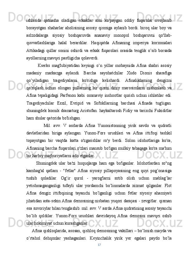 ishlarida   qatnasha   oladigan   erkaklar   soni   ko'paygan   oddiy   fuqarolar   rivojlanib
borayotgan   shaharlar   aholisining   asosiy   qismiga   aylanib   bordi.   biroq   ular   boy   va
aslzodalarga   siyosiy   boshqaruvda   ananaviy   monopol   boshqaruvni   qo'llab-
quvvatlashlariga   halal   berardilar.   Haqiqatda   Afinaning   imperiya   korxonalari
Attikadagi   qullar   sonini   oshirdi   va   erkak   fuqarolari   orasida   tenglik   o’sib   borsada
ayollarning mavqei pastligicha qolaverdi.
            Kserks   mag'lubiyatidan   keyingi   o‘n   yillar   mobaynida   Afina   shahri   asosiy
madaniy   markazga   aylandi.   Barcha   sayohatchilar   Xudo   Dionis   sharafiga
qo’yiladigan   tragediyalarni   ko'rishga   kelishardi.   Afinaliklarning   dengizni
qo'riqlash   uchun   olingan   pullarning   bir   qismi   diniy   marosimlarni   nishonlash   va
Afina   tepaligidagi   Parfenon   kabi   ommaviy   inshootlar   qurish   uchun   ishlatilar   edi.
Tragediyachilar   Esxil,   Evripid   va   Sofokllarning   barchasi   Afinada   tug'iigan.
shuningdek   komik   dramaturg   Aristofan.   haykaltarosh   Fidiy   va   tarixchi   Fukiditlar
ham shular qatorida bo'lishgan.
              Mil.   avv.   V   asrlarda   Afina   Yunonistonning   yirik   savdo   va   qudratli
davlatlaridan   biriga   aylangan.   Yunon-Fors   urushlari   va   Afina   ittifoqi   tashkil
topayotgan   bir   vaqtda   katta   o'zgarishlar   ro'y   berdi.   Solon   islohotlariga   ko'ra,
Afinaning barcha fuqarolari o'zlari mansub bo'lgan mulkiy tabaqaga ko'ra ma'lum
bir harbiy majburiyatlarni ado etganlar.
          Shuningdek   ular   ba'zi   huquqlarga   ham   ega   bo'lganlar.   Islohotlardan   so"ng
kambag'al   qatlam   -   "fetlar"   Afina   siyosiy   pillapoyasining   eng   quyi   pog’onasiga
tushib   qoladilar.   Og‘ir   qurol   -   yarog'larni   sotib   olish   uchun   mablag’lar
yetishmaganganligi   tufayli   ular   yordamchi   bo’linmalarda   xizmat   qilganlar.   Flot
Afina   dengiz   ittifoqining   tayanchi   bo’lganligi   uchun   fetlar   siyosiy   ahamiyati
jihatidan asta-sekin Afina demosining nisbatan yuqori darajasi - zevgitlar. qisman
esa suvoriylar bilan tenglashib. mil. avv. V asrda Afina qudratining asosiy tayanchi
bo’lib   qoldilar.   Yunon-Fors   urushlari   davridayoq   Afina   demosini   mavqei   oshib
ular hokimiyat uchun kurashganlar.
       Afina qishloqlarida, asosan, qishloq demosining vakillari – bo’lmish mayda va
o’rtahol   dehqonlar   yashaganlari.   Keyinchalik   yirik   yer   egalari   paydo   bo’la
17 