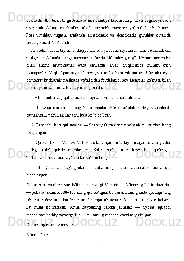 boshladi.  Shu  bilan  birga  Afinada   aristokratiya   hukmronligi   bilan  oligarxiya  ham
rivojlandi.   Afina   aristokratlari   o‘z   hukmronlik   mavqeini   yo'qotib   bordi.   Yunon-
Fors   urushlari   tugashi   arafasida   aristokratik   va   demokratik   guruhlar   o'rtasida
siyosiy kurash boshlandi.
     Aristokratlar harbiy muvaffaqiyatlari tufayli Afina siyosatida ham vetakchilikka
intilganlar. Afinada ularga mashhur sarkarda Miltiadning o‘g‘li Kimon boshchilik
qilar,   ammo   aristokratlar   o'sha   davlatda   ishlab   chiqarishida   muhim   o'rin
tutmaganlar. Vaqt o’tgan sayin ularning yer-mulki kamayib borgan. Ular aksariyat
demokrat kuchlarning Afinada yo'qligidan foydalanib, boy fuqarolar ko’magi bilan
hokimiyatni vaqtincha kuchaytirishga erishdilar. 
        Afina polisidagi qullar asosan quyidagi yo‘llar orqali olinardi:
        1.   Uruş   asirlari   —   eng   katta   manba.   Afina   ko‘plab   harbiy   yurishlarda
qatnashgani uchun asirlar soni juda ko‘p bo‘lgan.
    2. Qaroqchilik va qul savdosi — Sharqiy O‘rta dengiz bo‘ylab qul savdosi keng
rivojlangan.
     3. Qarzdorlik — Mil.avv. VII–VI asrlarda qarzini to‘lay olmagan fuqaro quldor
qo‘liga   tushib   qolishi   mumkin   edi.   Solon   islohotlaridan   keyin   bu   taqiqlangan
bo‘lsa-da, tarixda bunday holatlar ko‘p uchragan.
        4.   Qullardan   tug‘ilganlar   —   qullarning   bolalari   avtomatik   tarzda   qul
hisoblangan.
Qullar   soni   va   ahamiyati   Miloddan   avvalgi  V-asrda   —  Afinaning   “oltin   davrida”
— polisda taxminan 80–100 ming qul bo‘lgan, bu esa aholining katta qismiga teng
edi.  Ba’zi  davrlarda  har  bir   erkin  fuqaroga  o‘rtacha   3–5  tadan  qul   to‘g‘ri  kelgan.
Bu   shuni   ko‘rsatadiki,   Afina   hayotining   barcha   jabhalari   —   siyosat,   iqtisod,
madaniyat, harbiy tayyorgarlik — qullarning mehnati evaziga yuritilgan.
Qullarning ijtimoiy mavqei
Afina qullari:
18 