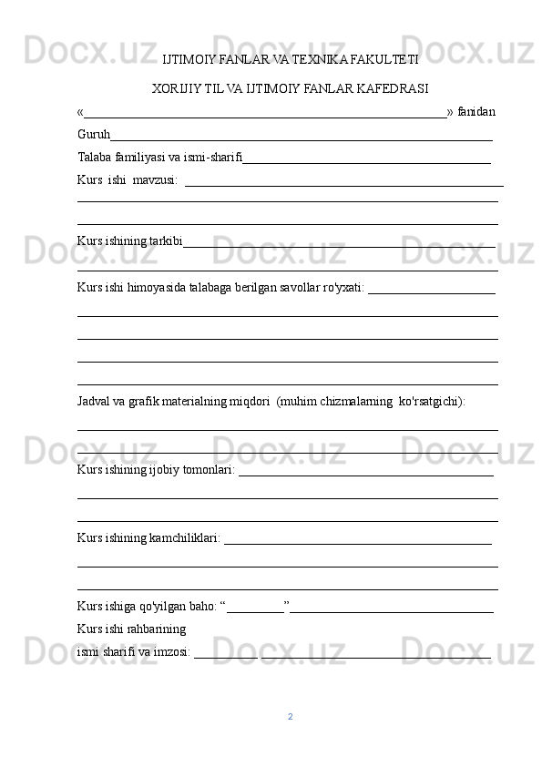 IJTIMOIY FANLAR VA TEXNIKA FAKULTETI
XORIJIY TIL VA IJTIMOIY FANLAR KAFEDRASI
«_________________________________________________________» fanidan
Guruh____________________________________________________________
Talaba familiyasi va ismi-sharifi_______________________________________
Kurs   ishi   mavzusi:   __________________________________________________
__________________________________________________________________
__________________________________________________________________
Kurs ishining tarkibi_________________________________________________
__________________________________________________________________
Kurs ishi himoyasida talabaga berilgan savollar ro'yxati: ____________________
__________________________________________________________________
__________________________________________________________________
__________________________________________________________________
__________________________________________________________________
Jadval va grafik materialning miqdori  (muhim chizmalarning  ko'rsatgichi):
__________________________________________________________________
__________________________________________________________________
Kurs ishining ijobiy tomonlari: ________________________________________
__________________________________________________________________
__________________________________________________________________
Kurs ishining kamchiliklari: __________________________________________
__________________________________________________________________
__________________________________________________________________
Kurs ishiga qo'yilgan baho: “_________”________________________________
Kurs ishi rahbarining
ismi sharifi va imzosi: __________ ____________________________________
                                          
2 