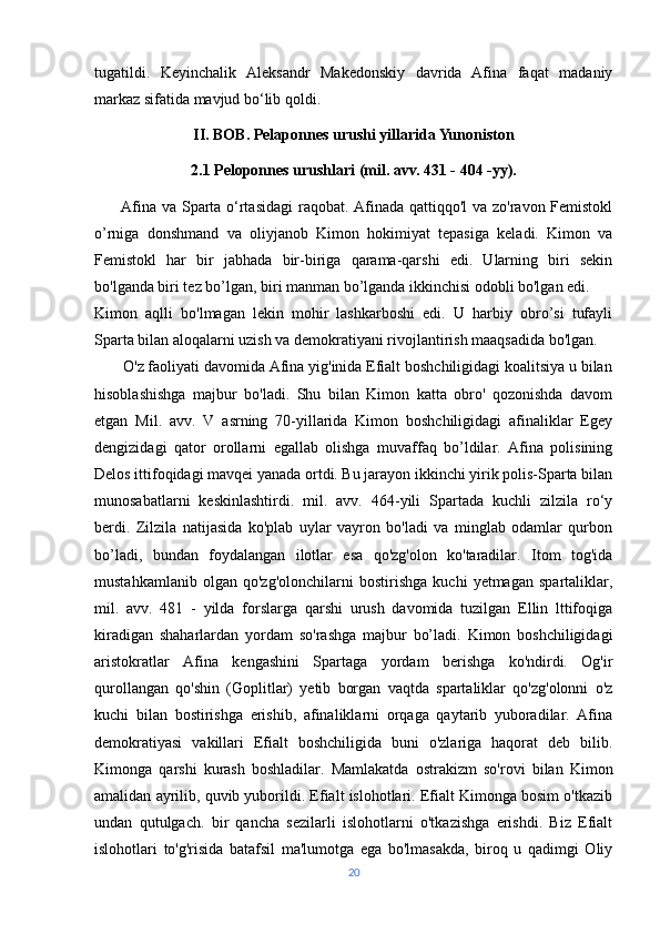 tugatildi.   Keyinchalik   Aleksandr   Makedonskiy   davrida   Afina   faqat   madaniy
markaz sifatida mavjud bo‘lib qoldi.
II. BOB. Pelaponnes urushi yillarida Yunoniston
2.1 Peloponnes urushlari (mil. avv. 431 - 404 -yy).
         Afina va Sparta o‘rtasidagi  raqobat. Afinada qattiqqo'l va zo'ravon Femistokl
o’rniga   donshmand   va   oliyjanob   Kimon   hokimiyat   tepasiga   keladi.   Kimon   va
Femistokl   har   bir   jabhada   bir-biriga   qarama-qarshi   edi.   Ularning   biri   sekin
bo'lganda biri tez bo’lgan, biri manman bo’lganda ikkinchisi odobli bo'lgan edi.
Kimon   aqlli   bo'lmagan   lekin   mohir   lashkarboshi   edi.   U   harbiy   obro’si   tufayli
Sparta bilan aloqalarni uzish va demokratiyani rivojlantirish maaqsadida bo'lgan.
       O'z faoliyati davomida Afina yig'inida Efialt boshchiligidagi koalitsiya u bilan
hisoblashishga   majbur   bo'ladi.   Shu   bilan   Kimon   katta   obro'   qozonishda   davom
etgan   Mil.   avv.   V   asrning   70-yillarida   Kimon   boshchiligidagi   afinaliklar   Egey
dengizidagi   qator   orollarni   egallab   olishga   muvaffaq   bo’ldilar.   Afina   polisining
Delos ittifoqidagi mavqei yanada ortdi. Bu jarayon ikkinchi yirik polis-Sparta bilan
munosabatlarni   keskinlashtirdi.   mil.   avv.   464-yili   Spartada   kuchli   zilzila   ro‘y
berdi.   Zilzila   natijasida   ko'plab   uylar   vayron   bo'ladi   va   minglab   odamlar   qurbon
bo’ladi,   bundan   foydalangan   ilotlar   esa   qo'zg'olon   ko'taradilar.   Itom   tog'ida
mustahkamlanib   olgan   qo'zg'olonchilarni   bostirishga   kuchi   yetmagan   spartaliklar,
mil.   avv.   481   -   yilda   forslarga   qarshi   urush   davomida   tuzilgan   Ellin   lttifoqiga
kiradigan   shaharlardan   yordam   so'rashga   majbur   bo’ladi.   Kimon   boshchiligidagi
aristokratlar   Afina   kengashini   Spartaga   yordam   berishga   ko'ndirdi.   Og'ir
qurollangan   qo'shin   (Goplitlar)   yetib   borgan   vaqtda   spartaliklar   qo'zg'olonni   o'z
kuchi   bilan   bostirishga   erishib,   afinaliklarni   orqaga   qaytarib   yuboradilar.   Afina
demokratiyasi   vakillari   Efialt   boshchiligida   buni   o'zlariga   haqorat   deb   bilib.
Kimonga   qarshi   kurash   boshladilar.   Mamlakatda   ostrakizm   so'rovi   bilan   Kimon
amalidan ayrilib, quvib yuborildi. Efialt islohotlari. Efialt Kimonga bosim o'tkazib
undan   qutulgach.   bir   qancha   sezilarli   islohotlarni   o'tkazishga   erishdi.   Biz   Efialt
islohotlari   to'g'risida   batafsil   ma'lumotga   ega   bo'lmasakda,   biroq   u   qadimgi   Oliy
20 