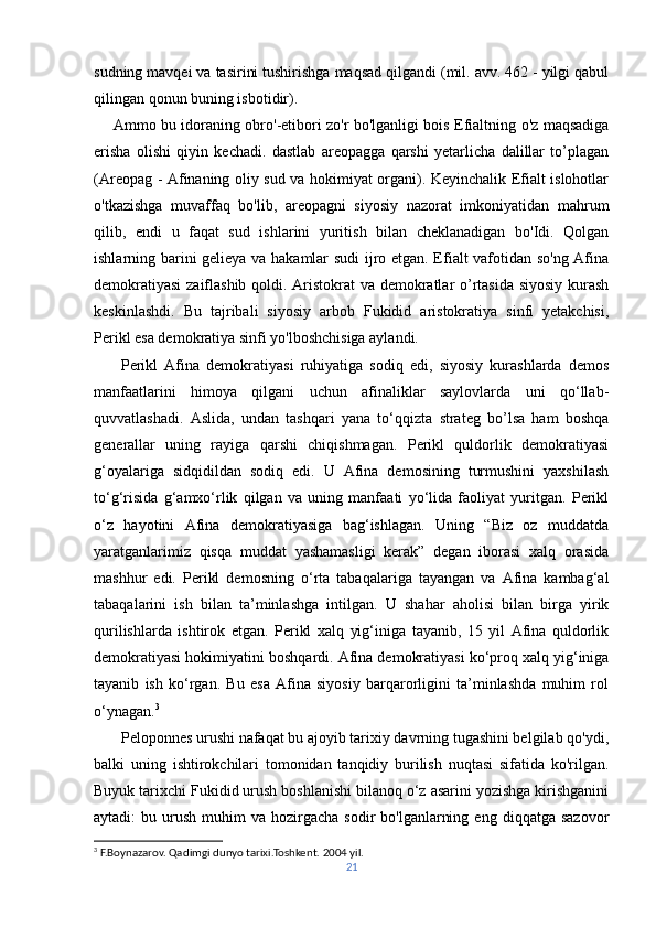 sudning mavqei va tasirini tushirishga maqsad qilgandi (mil. avv. 462 - yilgi qabul
qilingan qonun buning isbotidir). 
       Ammo bu idoraning obro'-etibori zo'r bo'lganligi bois Efialtning o'z maqsadiga
erisha   olishi   qiyin   kechadi.   dastlab   areopagga   qarshi   yetarlicha   dalillar   to’plagan
(Areopag - Afinaning oliy sud va hokimiyat organi). Keyinchalik Efialt islohotlar
o'tkazishga   muvaffaq   bo'lib,   areopagni   siyosiy   nazorat   imkoniyatidan   mahrum
qilib,   endi   u   faqat   sud   ishlarini   yuritish   bilan   cheklanadigan   bo'Idi.   Qolgan
ishlarning barini gelieya va hakamlar sudi ijro etgan. Efialt vafotidan so'ng Afina
demokratiyasi  zaiflashib qoldi. Aristokrat va demokratlar o’rtasida siyosiy kurash
keskinlashdi.   Bu   tajribali   siyosiy   arbob   Fukidid   aristokratiya   sinfi   yetakchisi,
Perikl esa demokratiya sinfi yo'lboshchisiga aylandi.
        Perikl   Afina   demokratiyasi   ruhiyatiga   sodiq   edi,   siyosiy   kurashlarda   demos
manfaatlarini   himoya   qilgani   uchun   afinaliklar   saylovlarda   uni   qo‘llab-
quvvatlashadi.   Aslida,   undan   tashqari   yana   to‘qqizta   strateg   bo’lsa   ham   boshqa
generallar   uning   rayiga   qarshi   chiqishmagan.   Perikl   quldorlik   demokratiyasi
g‘oyalariga   sidqidildan   sodiq   edi.   U   Afina   demosining   turmushini   yaxshilash
to‘g‘risida   g‘amxo‘rlik   qilgan   va   uning   manfaati   yo‘lida   faoliyat   yuritgan.   Perikl
o‘z   hayotini   Afina   demokratiyasiga   bag‘ishlagan.   Uning   “Biz   oz   muddatda
yaratganlarimiz   qisqa   muddat   yashamasligi   kerak”   degan   iborasi   xalq   orasida
mashhur   edi.   Perikl   demosning   o‘rta   tabaqalariga   tayangan   va   Afina   kambag‘al
tabaqalarini   ish   bilan   ta’minlashga   intilgan.   U   shahar   aholisi   bilan   birga   yirik
qurilishlarda   ishtirok   etgan.   Perikl   xalq   yig‘iniga   tayanib,   15   yil   Afina   quldorlik
demokratiyasi hokimiyatini boshqardi. Afina demokratiyasi ko‘proq xalq yig‘iniga
tayanib   ish   ko‘rgan.   Bu   esa   Afina   siyosiy   barqarorligini   ta’minlashda   muhim   rol
o‘ynagan. 3
       Peloponnes urushi nafaqat bu ajoyib tarixiy davrning tugashini belgilab qo'ydi,
balki   uning   ishtirokchilari   tomonidan   tanqidiy   burilish   nuqtasi   sifatida   ko'rilgan.
Buyuk tarixchi Fukidid urush boshlanishi bilanoq o‘z asarini yozishga kirishganini
aytadi:   bu  urush   muhim   va  hozirgacha   sodir   bo'lganlarning  eng   diqqatga  sazovor
3
 F.Boynazarov. Qadimgi dunyo tarixi.Toshkent. 2004 yil.
21 
