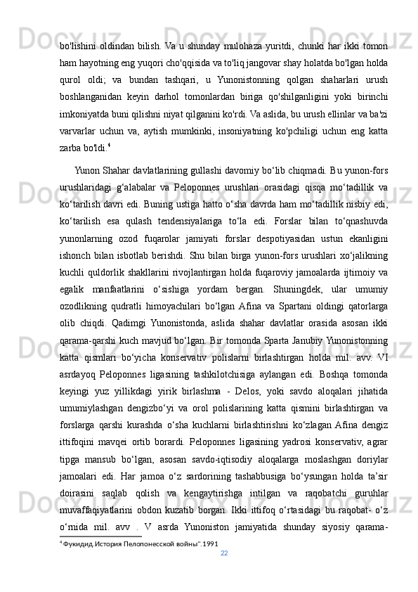 bo'lishini   oldindan  bilish.  Va   u  shunday   mulohaza   yuritdi,   chunki   har   ikki   tomon
ham hayotning eng yuqori cho'qqisida va to'liq jangovar shay holatda bo'lgan holda
qurol   oldi;   va   bundan   tashqari,   u   Yunonistonning   qolgan   shaharlari   urush
boshlanganidan   keyin   darhol   tomonlardan   biriga   qo'shilganligini   yoki   birinchi
imkoniyatda buni qilishni niyat qilganini ko'rdi. Va aslida, bu urush ellinlar va ba'zi
varvarlar   uchun   va,   aytish   mumkinki,   insoniyatning   ko'pchiligi   uchun   eng   katta
zarba bo'ldi. 4
      Yunon Shahar davlatlarining gullashi davomiy bo‘lib chiqmadi. Bu yunon-fors
urushlaridagi   g‘alabalar   va   Peloponnes   urushlari   orasidagi   qisqa   mo‘tadillik   va
ko‘tarilish davri edi. Buning ustiga hatto o‘sha davrda ham mo‘tadillik nisbiy edi,
ko‘tarilish   esa   qulash   tendensiyalariga   to‘la   edi.   Forslar   bilan   to‘qnashuvda
yunonlarning   ozod   fuqarolar   jamiyati   forslar   despotiyasidan   ustun   ekanligini
ishonch  bilan  isbotlab   berishdi.   Shu  bilan  birga  yunon-fors  urushlari   xo‘jalikning
kuchli   quldorlik   shakllarini   rivojlantirgan   holda   fuqaroviy   jamoalarda   ijtimoiy   va
egalik   manfaatlarini   o‘sishiga   yordam   bergan.   Shuningdek,   ular   umumiy
ozodlikning   qudratli   himoyachilari   bo‘lgan  Afina   va   Spartani   oldingi   qatorlarga
olib   chiqdi.   Qadimgi   Yunonistonda,   aslida   shahar   davlatlar   orasida   asosan   ikki
qarama-qarshi  kuch mavjud bo‘lgan. Bir tomonda Sparta Janubiy Yunonistonning
katta   qismlari   bo‘yicha   konservativ   polislarni   birlashtirgan   holda   mil.   avv.   VI
asrdayoq   Peloponnes   ligasining   tashkilotchisiga   aylangan   edi.   Boshqa   tomonda
keyingi   yuz   yillikdagi   yirik   birlashma   -   Delos,   yoki   savdo   aloqalari   jihatida
umumiylashgan   dengizbo‘yi   va   orol   polislarining   katta   qismini   birlashtirgan   va
forslarga   qarshi   kurashda   o‘sha   kuchlarni   birlashtirishni   ko‘zlagan  Afina   dengiz
ittifoqini   mavqei   ortib   borardi.   Peloponnes   ligasining   yadrosi   konservativ,   agrar
tipga   mansub   bo‘lgan,   asosan   savdo-iqtisodiy   aloqalarga   moslashgan   doriylar
jamoalari   edi.   Har   jamoa   o‘z   sardorining   tashabbusiga   bo‘ysungan   holda   ta’sir
doirasini   saqlab   qolish   va   kengaytirishga   intilgan   va   raqobatchi   guruhlar
muvaffaqiyatlarini   obdon   kuzatib   borgan.   Ikki   ittifoq   o‘rtasidagi   bu   raqobat-   o‘z
o‘rnida   mil.   avv   .   V   asrda   Yunoniston   jamiyatida   shunday   siyosiy   qarama-
4
  Фукидид.История Пелопонесской войны".1991
22 