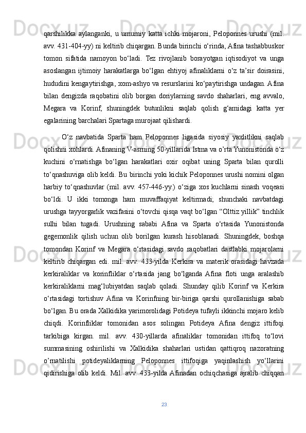 qarshilikka   aylanganki,   u   umumiy   katta   ichki   mojaroni,   Peloponnes   urushi   (mil.
avv. 431-404-yy) ni keltirib chiqargan. Bunda birinchi o‘rinda, Afina tashabbuskor
tomon   sifatida   namoyon   bo‘ladi.   Tez   rivojlanib   borayotgan   iqtisodiyot   va   unga
asoslangan   ijtimoiy   harakatlarga   bo‘lgan   ehtiyoj   afinaliklarni   o‘z   ta’sir   doirasini,
hududini kengaytirishga, xom-ashyo va resurslarini ko‘paytirishga undagan. Afina
bilan   dengizda   raqobatini   olib   borgan   doriylarning   savdo   shaharlari,   eng   avvalo,
Megara   va   Korinf,   shuningdek   butunlikni   saqlab   qolish   g‘amidagi   katta   yer
egalarining barchalari Spartaga murojaat qilishardi.
          O‘z   navbatida   Sparta   ham   Peloponnes   ligasida   siyosiy   yaxlitlikni   saqlab
qolishni xohlardi. Afinaning V-asrning 50-yillarida Istma va o’rta Yunonistonda o‘z
kuchini   o‘rnatishga   bo‘lgan   harakatlari   oxir   oqibat   uning   Sparta   bilan   qurolli
to‘qnashuviga olib keldi. Bu birinchi yoki kichik Peloponnes urushi nomini olgan
harbiy   to‘qnashuvlar   (mil.   avv.   457-446-yy.)   o‘ziga   xos   kuchlarni   sinash   voqeasi
bo‘ldi.   U   ikki   tomonga   ham   muvaffaqiyat   keltirmadi;   shunchaki   navbatdagi
urushga tayyorgarlik vazifasini o‘tovchi qisqa vaqt bo‘lgan “Olttiz yillik” tinchlik
sulhi   bilan   tugadi.   Urushning   sababi   Afina   va   Sparta   o‘rtasida   Yunonistonda
gegemonlik   qilish   uchun   olib   borilgan   kurash   hisoblanadi.   Shuningdek,   boshqa
tomondan   Korinf   va   Megara   o‘rtasidagi   savdo   raqobatlari   dastlabki   mojarolarni
keltirib   chiqargan   edi.   mil.   avv.   433-yilda   Kerkira   va   materik   orasidagi   havzada
kerkiraliklar   va   korinfliklar   o‘rtasida   jang   bo‘lganda   Afina   floti   unga   aralashib
kerkiraliklarni   mag‘lubiyatdan   saqlab   qoladi.   Shunday   qilib   Korinf   va   Kerkira
o‘rtasidagi   tortishuv  Afina   va   Korinfning   bir-biriga   qarshi   qurollanishiga   sabab
bo‘lgan. Bu orada Xalkidika yarimorolidagi Potideya tufayli ikkinchi mojaro kelib
chiqdi.   Korinfliklar   tomonidan   asos   solingan   Potideya   Afina   dengiz   ittifoqi
tarkibiga   kirgan.   mil.   avv.   430-yillarda   afinaliklar   tomonidan   ittifoq   to‘lovi
summasining   oshirilishi   va   Xalkidika   shaharlari   ustidan   qattiqroq   nazoratning
o’rnatilishi   potideyaliklarning   Peloponnes   ittifoqiga   yaqinlashish   yo‘llarini
qidirishiga   olib   keldi.   Mil.   avv.   433-yilda  Afinadan   ochiqchasiga   ajralib   chiqqan
23 