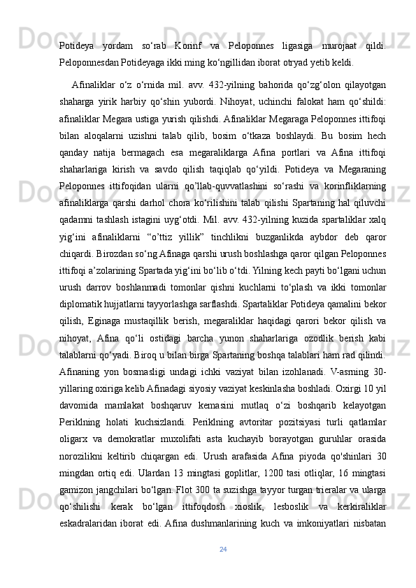 Potideya   yordam   so‘rab   Korinf   va   Peloponnes   ligasiga   murojaat   qildi.
Peloponnesdan Potideyaga ikki ming ko‘ngillidan iborat otryad yetib keldi.
     Afinaliklar   o‘z   o‘rnida   mil.   avv.   432-yilning   bahorida   qo‘zg‘olon   qilayotgan
shaharga   yirik   harbiy   qo‘shin   yubordi.   Nihoyat,   uchinchi   falokat   ham   qo‘shildi:
afinaliklar Megara ustiga yurish qilishdi. Afinaliklar Megaraga Peloponnes ittifoqi
bilan   aloqalarni   uzishni   talab   qilib,   bosim   o‘tkaza   boshlaydi.   Bu   bosim   hech
qanday   natija   bermagach   esa   megaraliklarga   Afina   portlari   va   Afina   ittifoqi
shaharlariga   kirish   va   savdo   qilish   taqiqlab   qo‘yildi.   Potideya   va   Megaraning
Peloponnes   ittifoqidan   ularni   qo’llab-quvvatlashini   so‘rashi   va   korinfliklarning
afinaliklarga   qarshi   darhol   chora   ko‘rilishini   talab   qilishi   Spartaning   hal   qiluvchi
qadamni   tashlash   istagini   uyg‘otdi.   Mil.   avv.   432-yilning   kuzida   spartaliklar   xalq
yig‘ini   afinaliklarni   “o’ttiz   yillik”   tinchlikni   buzganlikda   aybdor   deb   qaror
chiqardi. Birozdan so‘ng Afinaga qarshi urush boshlashga qaror qilgan Peloponnes
ittifoqi a’zolarining Spartada yig‘ini bo‘lib o‘tdi. Yilning kech payti bo‘lgani uchun
urush   darrov   boshlanmadi   tomonlar   qishni   kuchlarni   to‘plash   va   ikki   tomonlar
diplomatik hujjatlarni tayyorlashga sarflashdi. Spartaliklar Potideya qamalini bekor
qilish,   Eginaga   mustaqillik   berish,   megaraliklar   haqidagi   qarori   bekor   qilish   va
nihoyat,   Afina   qo‘li   ostidagi   barcha   yunon   shaharlariga   ozodlik   berish   kabi
talablarni qo‘yadi. Biroq u bilan birga Spartaning boshqa talablari ham rad qilindi.
Afinaning   yon   bosmasligi   undagi   ichki   vaziyat   bilan   izohlanadi.   V-asrning   30-
yillaring oxiriga kelib Afinadagi siyosiy vaziyat keskinlasha boshladi. Oxirgi 10 yil
davomida   mamlakat   boshqaruv   kemasini   mutlaq   o‘zi   boshqarib   kelayotgan
Periklning   holati   kuchsizlandi.   Periklning   avtoritar   pozitsiyasi   turli   qatlamlar
oligarx   va   demokratlar   muxolifati   asta   kuchayib   borayotgan   guruhlar   orasida
norozilikni   keltirib   chiqargan   edi.   Urush   arafasida   Afina   piyoda   qo'shinlari   30
mingdan   ortiq   edi.   Ulardan   13   mingtasi   goplitlar,   1200   tasi   otliqlar,   16   mingtasi
gamizon jangchilari bo‘lgan. Flot 300 ta suzishga tayyor turgan trieralar va ularga
qo‘shilishi   kerak   bo‘lgan   ittifoqdosh   xioslik,   lesboslik   va   kerkiraliklar
eskadralaridan   iborat   edi.  Afina   dushmanlarining   kuch   va   imkoniyatlari   nisbatan
24 