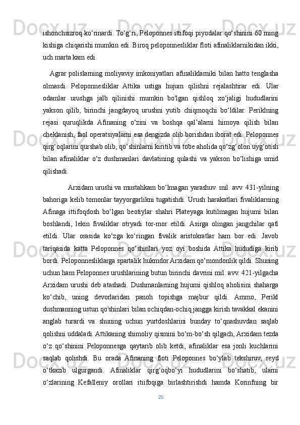 ishonchsizroq ko‘rinardi. To‘g‘ri, Peloponnes ittifoqi piyodalar qo‘shinini 60 ming
kishiga chiqarishi mumkin edi. Biroq peloponnesliklar floti afinaliklarnikidan ikki,
uch marta kam edi.
     Agrar polislarning moliyaviy imkoniyatlari afinaliklarniki  bilan hatto tenglasha
olmasdi.   Peloponnesliklar   Attika   ustiga   hujum   qilishni   rejalashtirar   edi.   Ular
odamlar   urushga   jalb   qilinishi   mumkin   bo'lgan   qishloq   xo‘jaligi   hududlarini
yakson   qilib,   birinchi   jangdayoq   urushni   yutib   chiqmoqchi   bo‘ldilar.   Periklning
rejasi   quruqlikda   Afinaning   o‘zini   va   boshqa   qal’alarni   himoya   qilish   bilan
cheklanish, faol operatsiyalarni esa dengizda olib borishdan iborat edi. Peloponnes
qirg‘oqlarini qurshab olib, qo‘shinlarni kiritib va tobe aholida qo‘zg‘olon uyg‘otish
bilan   afinaliklar   o‘z   dushmanlari   davlatining   qulashi   va   yakson   bo‘lishiga   umid
qilishadi.
             Arxidam urushi va mustahkam bo‘lmagan  у arashuv. mil. avv. 431-yilning
bahoriga kelib tomonlar tayyorgarlikni tugatishdi. Urush harakatlari fivaliklarning
Afinaga   ittifoqdosh   bo‘lgan   beotiylar   shahri   Plateyaga   kutilmagan   hujumi   bilan
boshlandi,   lekin   fivaliklar   otryadi   tor-mor   etildi.   Asirga   olingan   jangchilar   qatl
etildi.   Ular   orasida   ko‘zga   ko‘ringan   fivalik   aristokratlar   ham   bor   edi.   Javob
tariqasida   katta   Peloponnes   qo‘shinlari   yoz   oyi   boshida   Attika   hududiga   kirib
bordi. Peloponnesliklarga spartalik hukmdor Arxidam qo‘mondonlik qildi. Shuning
uchun ham Peloponnes urushlarining butun birinchi davrini mil. avv. 421-yilgacha
Arxidam   urushi   deb   atashadi.   Dushmanlarning   hujumi   qishloq   aholisini   shaharga
ko‘chib,   uning   devorlaridan   panoh   topishga   majbur   qildi.   Ammo,   Perikl
dushmanning ustun qo'shinlari bilan ochiqdan-ochiq jangga kirish tavakkal ekanini
anglab   turardi   va   shuning   uchun   yurtdoshlarini   bunday   to‘qnashuvdan   saqlab
qolishni uddaladi. Attikaning shimoliy qismini bo‘m-bo‘sh qilgach, Arxidam tezda
o‘z   qo‘shinini   Peloponnesga   qaytarib   olib   ketdi,   afinaliklar   esa   jonli   kuchlarini
saqlab   qolishdi.   Bu   orada   Afinaning   floti   Peloponnes   bo‘ylab   tekshiruv,   reyd
o‘tkazib   ulgurgandi.   Afinaliklar   qirg‘oqbo‘yi   hududlarini   bo‘shatib,   ularni
o‘zlarining   Kefalleniy   orollari   itiifoqiga   birlashtirishdi   hamda   Korinfning   bir
25 