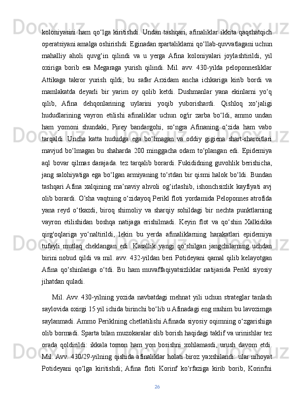 koloniyasini   ham   qo‘lga   kiritishdi.   Undan   tashqari,   afinaliklar   ikkita   qaqshatqich
operatsiyani amalga oshirishdi: Eginadan spartaliklarni qo‘llab-quvvatlagani uchun
mahalliy   aholi   quvg‘in   qilindi   va   u   yerga   Afina   koloniyalari   joylashtirildi,   yil
oxiriga   borib   esa   Megaraga   yurish   qilindi.   Mil.   avv.   430-yilda   peloponnesliklar
Attikaga   takror   yurish   qildi;   bu   safar   Arxidam   ancha   ichkariga   kirib   bordi   va
mamlakatda   deyarli   bir   yarim   oy   qolib   ketdi.   Dushmanlar   yana   ekinlarni   yo‘q
qilib,   Afina   dehqonlarining   uylarini   yoqib   yuborishardi.   Qishloq   xo‘jaligi
hududlarining   vayron   etilishi   afinaliklar   uchun   og'ir   zarba   bo‘ldi,   ammo   undan
ham   yomoni   shundaki,   Pirey   bandargohi,   so‘ngra   Afinaning   o‘zida   ham   vabo
tarqaldi.   Uncha   katta   hududga   ega   bo‘lmagan   va   oddiy   gigiena   shart-sharoitlari
mavjud   bo‘lmagan   bu   shaharda   200   minggacha   odam   to‘plangan   edi.   Epidemiya
aql   bovar   qilmas   darajada.   tez   tarqalib   borardi.   Fukididning   guvohlik   berishicha,
jang salohiyatiga ega bo‘lgan armiyaning to‘rtdan bir qismi halok bo‘ldi. Bundan
tashqari  Afina   xalqining   ma’naviy   ahvoli   og‘irlashib,   ishonchsizlik   kayfiyati   avj
olib borardi. O’sha vaqtning o‘zidayoq Perikl floti yordamida Peloponnes atrofida
yana   reyd   o‘tkazdi,   biroq   shimoliy   va   sharqiy   sohildagi   bir   nechta   punktlarning
vayron   etilishidan   boshqa   natijaga   erishilmadi.   Keyin   flot   va   qo‘shin   Xalkidika
qirg'oqlariga   yo‘naltirildi,   lekin   bu   yerda   afinaliklarning   harakatlari   epidemiya
tufayli   mutlaq   cheklangan   edi.   Kasallik   yangi   qo‘shilgan   jangchilarning   uchdan
birini   nobud qildi  va  mil. avv.  432-yildan  beri  Potideyani   qamal  qilib kelayotgan
Afina   qo‘shinlariga   o‘tdi.   Bu   ham   muvaffaqiyatsizliklar   natijasida   Perikl   siyosiy
jihatdan quladi. 
        Mil.  Avv.   430-yilning   yozida   navbatdagi   mehnat   yili   uchun   strateglar   tanlash
saylovida oxirgi 15 yil ichida birinchi bo‘lib u Afinadagi eng muhim bu lavozimga
saylanmadi. Ammo Periklning chetlatilishi Afinada siyosiy oqimning o‘zgarishiga
olib bormadi. Sparta bilan muzokaralar olib borish haqidagi taklif va urinishlar tez
orada   qoldirildi:   ikkala   tomon   ham   yon   bosishni   xohlamasdi,   urush   davom   etdi.
Mil.  Avv.  430/29-yilning  qishida   afinaliklar  holati  biroz  yaxshilandi:  ular   nihoyat
Potideyani   qo‘lga   kiritishdi;   Afina   floti   Korinf   ko‘rfaziga   kirib   borib,   Korinfni
26 