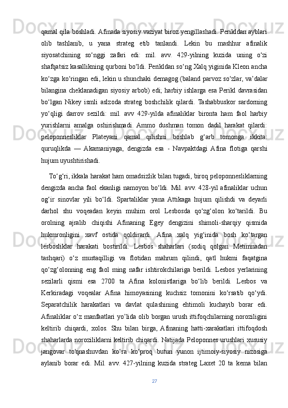 qamal qila boshladi. Afinada siyosiy vaziyat biroz yengillashadi. Perikldan ayblari
olib   tashlanib,   u   yana   strateg   etib   tanlandi.   Lekin   bu   mashhur   afinalik
siyosatchining   so‘nggi   zafari   edi:   mil.   avv.   429-yilning   kuzida   uning   o‘zi
shafqatsiz kasallikning qurboni bo‘ldi. Perikldan so‘ng Xalq yiginida Kleon ancha
ko‘zga ko‘ringan edi, lekin u shunchaki demagog (baland parvoz so‘zlar, va’dalar
bilangina  cheklanadigan   siyosiy   arbob)   edi;   harbiy  ishlarga   esa   Perikl   davrasidan
bo‘lgan   Nikey   ismli   aslzoda   strateg   boshchilik   qilardi.   Tashabbuskor   sardorning
yo‘qligi   darrov   sezildi:   mil.   avv   429-yilda   afinaliklar   bironta   ham   faol   harbiy
yurishlarni   amalga   oshirishmadi.   Ammo   dushman   tomon   dadil   harakat   qilardi:
peloponnesliklar   Plateyani   qamal   qilishni   boshlab   g‘arb   tomonga   ikkita:
quruqlikda   —   Akarnaniyaga,   dengizda   esa   -   Navpaktdagi   Afina   flotiga   qarshi
hujum uyushtirishadi. 
     To‘g‘ri, ikkala harakat ham omadsizlik bilan tugadi, biroq peloponnesliklarning
dengizda  ancha  faol   ekanligi  namoyon  bo‘ldi.  Mil.  avv.  428-yil  afinaliklar  uchun
og‘ir   sinovlar   yili   bo‘ldi.   Spartaliklar   yana   Attikaga   hujum   qilishdi   va   deyarli
darhol   shu   voqeadan   keyin   muhim   orol   Lesbosda   qo‘zg‘olon   ko‘tarildi.   Bu
orolning   ajralib   chiqishi   Afinaning   Egey   dengizini   shimoli-sharqiy   qismida
hukmronligini   xavf   ostida   qoldirardi.   Afina   xalq   yig‘inida   bosh   ko‘targan
lesbosliklar   harakati   bostirildi.   Lesbos   shaharlari   (sodiq   qolgan   Metimnadan
tashqari)   o‘z   mustaqilligi   va   flotidan   mahrum   qilindi,   qatl   hukmi   faqatgina
qo‘zg‘olonning   eng   faol   ming   nafar   ishtirokchilariga   berildi.   Lesbos   yerlarining
sezilarli   qismi   esa   2700   ta   Afina   kolonistlariga   bo‘lib   berildi.   Lesbos   va
Kerkiradagi   voqealar   Afina   himoyasining   kuchsiz   tomonini   ko‘rsatib   qo‘ydi.
Separatchilik   harakatlari   va   davlat   qulashining   ehtimoli   kuchayib   borar   edi.
Afinaliklar o‘z manfaatlari yo’lida olib borgan urush ittifoqchilarning noroziligini
keltirib   chiqardi,   xolos.   Shu   bilan   birga,   Afinaning   hatti-xarakatlari   ittifoqdosh
shaharlarda noroziliklarni keltirib chiqardi. Natijada Peloponnes urushlari xususiy
jangovar   to'qnashuvdan   ko‘ra   ko‘proq   butun   yunon   ijtimoiy-siyosiy   nizosiga
aylanib   borar   edi.   Mil.   avv.   427-yilning   kuzida   strateg   Laxet   20   ta   kema   bilan
27 