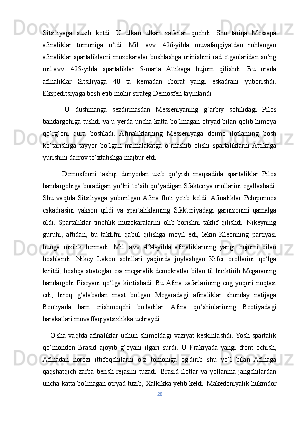 Sitsiliyaga   suzib   ketdi.   U   ulkan   ulkan   zafarlar   quchdi.   Shu   tariqa   Messapa
afinaliklar   tomoniga   o‘tdi.   Mil.   avv.   426-yilda   muvafaqqiyatdan   ruhlangan
afinaliklar spartaliklarni muzokaralar boshlashga urinishini rad etganlaridan so‘ng
mil.avv.   425-yilda   spartaliklar   5-marta   Attikaga   hujum   qilishdi.   Bu   orada
afinaliklar   Sitsiliyaga   40   ta   kemadan   iborat   yangi   eskadrani   yuborishdi.
Ekspeditsiyaga bosh etib mohir strateg Demosfen tayinlandi. 
        U   dushmanga   sezdirmasdan   Messeniyaning   g‘arbiy   sohilidagi   Pilos
bandargohiga tushdi va u yerda uncha katta bo‘lmagan otryad bilan qolib himoya
qo‘rg‘oni   qura   boshladi.   Afinaliklarning   Messeniyaga   doimo   ilotlarning   bosh
ko‘tarishiga   tayyor   bo‘lgan   mamalakatga   o‘rnashib   olishi   spartaliklarni  Attikaga
yurishini darrov to‘xtatishga majbur etdi. 
          Demosfenni   tashqi   dunyodan   uzib   qo‘yish   maqsadida   spartaliklar   Pilos
bandargohiga boradigan yo‘lni to‘sib qo‘yadigan Sfakteriya orollarini egallashadi.
Shu   vaqtda   Sitsiliyaga   yuborilgan  Afina   floti   yetib   keldi.  Afinaliklar   Peloponnes
eskadrasini   yakson   qildi   va   spartaliklarning   Sfakteriyadagi   garnizonini   qamalga
oldi.   Spartaliklar   tinchlik   muzokaralarini   olib   borishni   taklif   qilishdi.   Nikeyning
guruhi,   aftidan,   bu   taklifni   qabul   qilishga   moyil   edi,   lekin   Kleonning   partiyasi
bunga   rozilik   bermadi.   Mil.   avv.   424-yilda   afinaliklarning   yangi   hujumi   bilan
boshlandi:   Nikey   Lakon   sohillari   yaqinida   joylashgan   Kifer   orollarini   qo‘lga
kiritdi, boshqa strateglar esa megaralik demokratlar bilan til biriktirib Megaraning
bandargohi  Piseyani   qo‘lga  kiritishadi.  Bu  Afina   zafarlarining  eng  yuqori  nuqtasi
edi,   biroq   g‘alabadan   mast   bo'lgan   Megaradagi   afinaliklar   shunday   natijaga
Beotiyada   ham   erishmoqchi   bo'ladilar.   Afina   qo‘shinlarining   Beotiyadagi
harakatlari muvaffaqiyatsizlikka uchraydi. 
      O'sha   vaqtda  afinaliklar  uchun   shimoldagi   vaziyat  keskinlashdi.  Yosh   spartalik
qo‘mondon   Brasid   ajoyib   g‘oyani   ilgari   surdi.   U   Frakiyada   yangi   front   ochish,
Afinadan   norozi   ittifoqchilarni   o‘z   tomoniga   og'dirib   shu   yo‘l   bilan   Afinaga
qaqshatqich   zarba   berish   rejasini   tuzadi.   Brasid   ilotlar   va   yollanma   jangchilardan
uncha katta bo'lmagan otryad tuzib, Xalkikka yetib keldi. Makedoniyalik hukmdor
28 