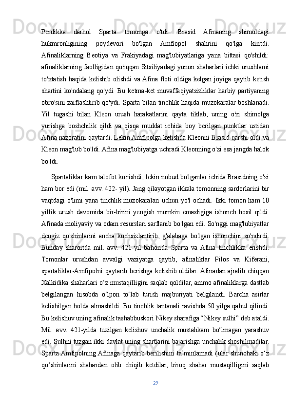 Perdikka   darhol   Sparta   tomonga   o'tdi.   Brasid   Afinaning   shimoldagi
hukmronligining   poydevori   bo'lgan   Amfiopol   shahrini   qo'lga   kiritdi.
Afinaliklarning   Beotiya   va   Frakiyadagi   mag'lubiyatlariga   yana   bittasi   qo'shildi:
afinaliklarning faolligidan qo'rqqan Sitsiliyadagi yunon shaharlari ichki urushlarni
to'xtatish haqida kelishib olishdi  va Afina floti oldiga kelgan joyiga qaytib ketish
shartini   ko'ndalang   qo'ydi.   Bu   ketma-ket   muvaffaqiyatsizliklar   harbiy   partiyaning
obro'sini zaiflashtirib qo'ydi. Sparta bilan tinchlik haqida muzokaralar boshlanadi.
Yil   tugashi   bilan   Kleon   urush   harakatlarini   qayta   tiklab,   uning   o'zi   shimolga
yurishga   boshchilik   qildi   va   qisqa   muddat   ichida   boy   berilgan   punktlar   ustidan
Afina nazoratini qaytardi. Lekin Amfipolga ketishda Kleonni Brasid qarshi oldi va
Kleon mag'lub bo'ldi. Afina mag'lubiyatga uchradi Kleonning o'zi esa jangda halok
bo'ldi.
     Spartaliklar kam talofot ko'rishdi, lekin nobud bo'lganlar ichida Brasidning o'zi
ham bor edi (mil. avv. 422- yil). Jang qilayotgan ikkala tomonning sardorlarini bir
vaqtdagi o'limi yana tinchlik muzokaralari uchun yo'l ochadi. Ikki tomon ham 10
yillik   urush   davomida   bir-birini   yengish   mumkin   emasligiga   ishonch   hosil   qildi.
Afinada moliyaviy va odam resurslari sarflanib bo'lgan edi. So'nggi mag'lubiyatlar
dengiz   qo'shinlarini   ancha   kuchsizlantirib,   g'alabaga   bo'lgan   ishonchini   so'ndirdi.
Bunday   sharoitda   mil.   avv.   421-yil   bahorida   Sparta   va  Afina   tinchlikka   erishdi.
Tomonlar   urushdan   avvalgi   vaziyatga   qaytib,   afinaliklar   Pilos   va   Kiferani,
spartaliklar-Amfipolni qaytarib berishga kelishib oldilar. Afinadan ajralib chiqqan
Xalkidika shaharlari o‘z mustaqilligini saqlab qoldilar, ammo afinaliklarga dastlab
belgilangan   hisobda   o‘lpon   to‘lab   turish   majburiyati   belgilandi.   Barcha   asirlar
kelishilgan holda almashildi. Bu tinchlik tantanali ravishda 50 yilga qabul qilindi.
Bu kelishuv uning afinalik tashabbuskori Nikey sharafiga “Nikey sulhi” deb ataldi.
Mil.   avv.   421-yilda   tuzilgan   kelishuv   unchalik   mustahkam   bo‘lmagan   yarashuv
edi. Sulhni tuzgan ikki davlat uning shartlarini bajarishga unchalik shoshilmadilar.
Sparta Amfipolning Afinaga qaytarib berilishini  ta’minlamadi (ular shunchaki o‘z
qo‘shinlarini   shahardan   olib   chiqib   ketdilar,   biroq   shahar   mustaqilligini   saqlab
29 