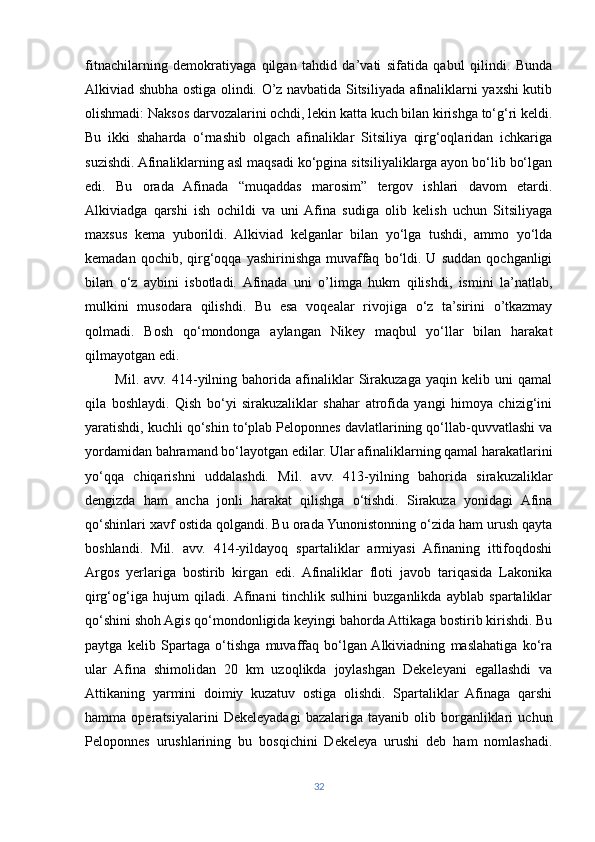 fitnachilarning   demokratiyaga   qilgan   tahdid   da’vati   sifatida   qabul   qilindi.   Bunda
Alkiviad shubha ostiga olindi. O’z navbatida Sitsiliyada afinaliklarni yaxshi kutib
olishmadi: Naksos darvozalarini ochdi, lekin katta kuch bilan kirishga to‘g‘ri keldi.
Bu   ikki   shaharda   o‘rnashib   olgach   afinaliklar   Sitsiliya   qirg‘oqlaridan   ichkariga
suzishdi. Afinaliklarning asl maqsadi ko‘pgina sitsiliyaliklarga ayon bo‘lib bo‘lgan
edi.   Bu   orada   Afinada   “muqaddas   marosim”   tergov   ishlari   davom   etardi.
Alkiviadga   qarshi   ish   ochildi   va   uni  Afina   sudiga   olib   kelish   uchun   Sitsiliyaga
maxsus   kema   yuborildi.   Alkiviad   kelganlar   bilan   yo‘lga   tushdi,   ammo   yo‘lda
kemadan   qochib,  qirg‘oqqa   yashirinishga   muvaffaq   bo‘ldi.  U   suddan   qochganligi
bilan   o‘z   aybini   isbotladi.  Afinada   uni   o’limga   hukm   qilishdi,   ismini   la’natlab,
mulkini   musodara   qilishdi.   Bu   esa   voqealar   rivojiga   o‘z   ta’sirini   o’tkazmay
qolmadi.   Bosh   qo‘mondonga   aylangan   Nikey   maqbul   yo‘llar   bilan   harakat
qilmayotgan edi.
            Mil.   avv.   414-yilning  bahorida  afinaliklar   Sirakuzaga   yaqin  kelib   uni   qamal
qila   boshlaydi.   Qish   bo‘yi   sirakuzaliklar   shahar   atrofida   yangi   himoya   chizig‘ini
yaratishdi, kuchli qo‘shin to‘plab Peloponnes davlatlarining qo‘llab-quvvatlashi va
yordamidan bahramand bo‘layotgan edilar. Ular afinaliklarning qamal harakatlarini
yo‘qqa   chiqarishni   uddalashdi.   Mil.   avv.   413-yilning   bahorida   sirakuzaliklar
dengizda   ham   ancha   jonli   harakat   qilishga   o‘tishdi.   Sirakuza   yonidagi   Afina
qo‘shinlari xavf ostida qolgandi. Bu orada Yunonistonning o‘zida ham urush qayta
boshlandi.   Mil.   avv.   414-yildayoq   spartaliklar   armiyasi   Afinaning   ittifoqdoshi
Argos   yerlariga   bostirib   kirgan   edi.   Afinaliklar   floti   javob   tariqasida   Lakonika
qirg‘og‘iga   hujum   qiladi.  Afinani   tinchlik   sulhini   buzganlikda   ayblab   spartaliklar
qo‘shini shoh Agis qo‘mondonligida keyingi bahorda Attikaga bostirib kirishdi. Bu
paytga   kelib   Spartaga   o‘tishga   muvaffaq   bo‘lgan  Alkiviadning   maslahatiga   ko‘ra
ular   Afina   shimolidan   20   km   uzoqlikda   joylashgan   Dekeleyani   egallashdi   va
Attikaning   yarmini   doimiy   kuzatuv   ostiga   olishdi.   Spartaliklar   Afinaga   qarshi
hamma   operatsiyalarini   Dekeleyadagi   bazalariga   tayanib   olib   borganliklari   uchun
Peloponnes   urushlarining   bu   bosqichini   Dekeleya   urushi   deb   ham   nomlashadi.
32 