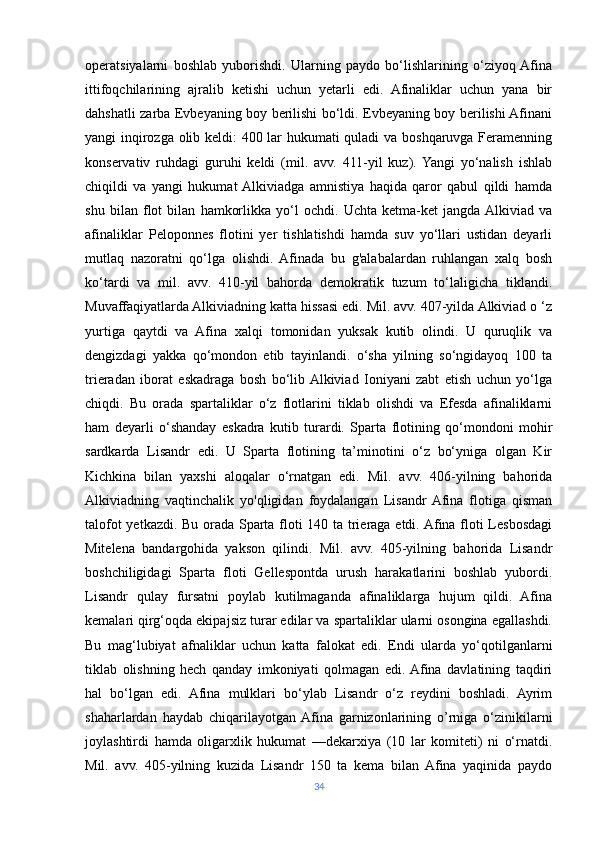 operatsiyalarni   boshlab   yuborishdi.   Ularning   paydo   bo‘lishlarining   o‘ziyoq  Afina
ittifoqchilarining   ajralib   ketishi   uchun   yetarli   edi.   Afinaliklar   uchun   yana   bir
dahshatli zarba Evbeyaning boy berilishi bo‘ldi. Evbeyaning boy berilishi Afinani
yangi inqirozga olib keldi: 400 lar hukumati quladi va boshqaruvga Feramenning
konservativ   ruhdagi   guruhi   keldi   (mil.   avv.   411-yil   kuz).  Yangi   yo‘nalish   ishlab
chiqildi   va   yangi   hukumat  Alkiviadga   amnistiya   haqida   qaror   qabul   qildi   hamda
shu   bilan   flot   bilan   hamkorlikka   yo‘l   ochdi.   Uchta   ketma-ket   jangda  Alkiviad   va
afinaliklar   Peloponnes   flotini   yer   tishlatishdi   hamda   suv   yo‘llari   ustidan   deyarli
mutlaq   nazoratni   qo‘lga   olishdi.   Afinada   bu   g'alabalardan   ruhlangan   xalq   bosh
ko‘tardi   va   mil.   avv.   410-yil   bahorda   demokratik   tuzum   to‘laligicha   tiklandi.
Muvaffaqiyatlarda Alkiviadning katta hissasi edi. Mil. avv. 407-yilda Alkiviad o ‘z
yurtiga   qaytdi   va   Afina   xalqi   tomonidan   yuksak   kutib   olindi.   U   quruqlik   va
dengizdagi   yakka   qo‘mondon   etib   tayinlandi.   o‘sha   yilning   so‘ngidayoq   100   ta
trieradan   iborat   eskadraga   bosh   bo‘lib  Alkiviad   Ioniyani   zabt   etish   uchun   yo‘lga
chiqdi.   Bu   orada   spartaliklar   o‘z   flotlarini   tiklab   olishdi   va   Efesda   afinaliklarni
ham   deyarli   o‘shanday   eskadra   kutib   turardi.   Sparta   flotining   qo‘mondoni   mohir
sardkarda   Lisandr   edi.   U   Sparta   flotining   ta’minotini   o‘z   bo‘yniga   olgan   Kir
Kichkina   bilan   yaxshi   aloqalar   o‘rnatgan   edi.   Mil.   avv.   406-yilning   bahorida
Alkiviadning   vaqtinchalik   yo'qligidan   foydalangan   Lisandr  Afina   flotiga   qisman
talofot yetkazdi. Bu orada Sparta floti 140 ta trieraga etdi. Afina floti Lesbosdagi
Mitelena   bandargohida   yakson   qilindi.   Mil.   avv.   405-yilning   bahorida   Lisandr
boshchiligidagi   Sparta   floti   Gellespontda   urush   harakatlarini   boshlab   yubordi.
Lisandr   qulay   fursatni   poylab   kutilmaganda   afinaliklarga   hujum   qildi.   Afina
kemalari qirg‘oqda ekipajsiz turar edilar va spartaliklar ularni osongina egallashdi.
Bu   mag‘lubiyat   afnaliklar   uchun   katta   falokat   edi.   Endi   ularda   yo‘qotilganlarni
tiklab   olishning   hech   qanday   imkoniyati   qolmagan   edi.  Afina   davlatining   taqdiri
hal   bo‘lgan   edi.   Afina   mulklari   bo‘ylab   Lisandr   o‘z   reydini   boshladi.   Ayrim
shaharlardan   haydab   chiqarilayotgan  Afina   garnizonlarining   o’rniga   o‘zinikilarni
joylashtirdi   hamda   oligarxlik   hukumat   —dekarxiya   (10   lar   komiteti)   ni   o‘rnatdi.
Mil.   avv.   405-yilning   kuzida   Lisandr   150   ta   kema   bilan   Afina   yaqinida   paydo
34 