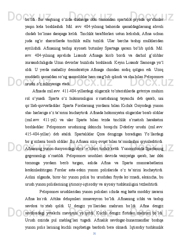 bo‘ldi.   Bir   vaqtning   o‘zida   shaharga   ikki   tomondan   spartalik   piyoda   qo‘shinlar
yaqin   kela   boshlashdi.   Mil.   avv.   404-yilning   bahorida   qamaldagilarning   ahvoli
chidab   bo‘lmas   darajaga   keldi.   Tinchlik   tarafdorlari   ustun   kelishdi;  Afina   uchun
juda   og‘ir   sharoitlarda   tinchlik   sulhi   tuzildi.   Ular   barcha   tashqi   mulklaridan
ayrilishdi.  Afinaning   tashqi   siyosati   butunlay   Spartaga   qaram   bo‘lib   qoldi.   Mil.
avv.   404-yilning   aprelida   Lisandr   Afinaga   kirib   bordi   va   darhol   g’oliblar
xursandchiligida   Uzun   devorlar   buzilishi   boshlandi.   Keyin   Lisandr   Samosga   yo‘l
oldi.   U   yerda   mahalliy   demokratiya   Afinaga   chindan   sodiq   qolgan   edi.   Uzoq
muddatli qamaldan so‘ng samosliklar ham mag‘lub qilindi va shu bilan Peloponnes
urushi o‘z nihoyasiga etadi.
         Afinada  mil.avv.  411-404-yillardagi  oligarxik to’ntarishlarda  geteriya  muhim
rol   o‘ynadi.   Sparta   o‘z   hukmronligini   o`rnatishning   tayanchi   deb   qarab,   uni
qo`llab-quvvatladilar.   Sparta   Forslarning   yordami   bilan   Kichik   Osiyodagi   yunon
sha- harlariga o‘z ta‘sirini kuchaytirdi. Afinada hokimiyatni oligarxlar bosib oldilar
(mil.avv.   411-yil)   va   ular   Sparta   bilan   tezda   tinchlik   o’rnatish   harakatini
boshladilar.   Peloponnes   urushining   ikkinchi   bosqichi   Dekeley   urushi   (mil.avv.
415-404-yillar)   deb   ataldi.   Spartaliklar   Qora   dengizga   boradigan   Yo`llardagi
bo`g`ozlarni bosib oldilar. Bu Afinani oziq-ovqat bilan ta‘minlashni qiyinlashtirdi.
Afinaning yunon dunyosidagi obro’-e‘tibori tushib ketdi. Yunonistonda Spartaning
gegemonligi   o’rnatildi.   Peloponnes   urushlari   davrida   vaziyatga   qarab,   har   ikki
tomonga   yordam   berib   turgan,   aslida   Afina   va   Sparta   munosabatlarini
keskinlashtirgan   Forslar   asta-sekin   yunon   polislarida   o‘z   ta‘sirini   kuchaytirdi.
Aslini   olganda,   biror-bir   yunon   polisi   bu   urushdan   foyda   ko`rmadi,   aksincha,   bu
urush yunon polislarining ijtimoiy-iqtisodiy va siyosiy tushkunligini tezlashtirdi. 
                   Peloponnes urushlaridan yunon polislari  ichida eng katta  moddiy zararni
Afina   ko`rdi.   Attika   dehqonlari   xonavayron   bo’ldi.   Afinaning   ichki   va   tashqi
savdosi   to`xtab   qoldi.   U   dengiz   yo`llaridan   mahrum   bo`ldi.   Afina   dengiz
savdosidagi   yetakchi   mavqeini   yo`qotdi.   Kuchli   dengiz   flotidan   mahrum   bo’ldi.
Urush   oxirida   pul   mablag’lari   tugadi.   Afinalik   savdogar-hunarmandlar   boshqa
yunon   polis   larining   kuchli   raqobatiga   bardosh   bera   olmadi.   Iqtisodiy   tushkunlik
35 