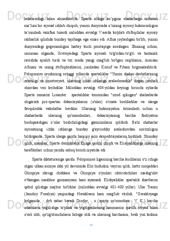 hukmronligi   bilan   almashtirildi.   Sparta   oldiga   ko pgina   shaharlarga   nisbatanʻ
ma lum bir siyosat ishlab chiqish, yunon dunyosida o zining siyosiy hukmronligini	
ʼ ʻ
ta minlash   vazifasi   turardi   miloddan   avvalgi   V-asrda   ko'plab   ittifoqchilar   siyosiy
ʼ
rahbarlik   qilishda   bunday   tajribaga   ega   emas   edi.  Afina   joylashgan   bo'lib,   yunon
dunyosidagi   gegemonligini   harbiy   kuch   printsipiga   asoslagan.   Shuning   uchun,
umuman   olganda,   Gretsiyadagi   Sparta   siyosati   to'g'ridan-to'g'ri   va   tantanali
ravishda   ajralib   turdi   va   tez   orada   yangi   mag'lub   bo'lgan   raqiblarini,   xususan
Afinani   va   uning   ittifoqdoshlarini,   jumladan   Korinf   va   Fibani   begonalashtirdi.
Peloponnes   urushining   so'nggi   yillarida   spartaliklar   "Yunon   shahar-davlatlarining
erkinligi   va   muxtoriyati,   ularning   ichki   ishlariga   aralashmaslik"   degan   jozibali
shiordan   voz   kechdilar.   Miloddan   avvalgi   404-yildan   keyingi   birinchi   oylarda
Sparta   monarxi   Lisander.     spartaliklar   tomonidan   "ozod   qilingan"   shaharlarda
oligarxik   pro-spartan   dekarxiyalarini   (o'nlar)   o'rnata   boshladilar   va   ularga
favqulodda   vakolatlar   berdilar.   Ularning   hokimiyatini   ta'minlash   uchun   u
shaharlarda   ularning   qo'mondonlari,   dekarxiyaning   barcha   faoliyatini
boshqaradigan   o’nlar   boshchiligidagi   garnizonlarni   qoldirdi.   Ba'zi   shaharlar
siyosatning   ichki   ishlariga   bunday   g'ayrioddiy   aralashuvdan   noroziligini
bildirganda, Sparta ularga qarshi haqiqiy jazo ekspeditsiyalarini boshladi. Shunday
qilib, masalan, Sparta demokratik Elisga  qarshi  chiqdi  va Elisiyaliklarga ularning
tarafdorlari uchun yaxshi saboq berish niyatida edi. 
       Sparta diktaturasiga qarshi. Peloponnes ligasining barcha kuchlarini o'z ichiga
olgan ulkan armiya ikki yil davomida Elis hududini vayron qildi, hatto muqaddas
Olimpiya   okrugi   chekkasi   va   Olimpiya   o'yinlari   ishtirokchilari   mashg'ulot
o'tkazgan   mashhur   gimnaziyani   ham   ayamadi.   Elidiyaliklar   spartalik   shartlarini
qabul   qilishga   majbur   bo'ldilar   (miloddan   avvalgi   401-400   yillar).   Ular   Traxin
(Janubiy   Fesaliya)   yaqinidagi   Herakleani   ham   mag'lub   etishdi.   "Gerakleyaga
kelganida,   -   deb   xabar   beradi   Diodor,   -   u   (sparta   qo'mondoni   -   V.   K.)   barcha
odamlarni   yig'ilishga   to'pladi   va   yig'ilganlarning   hammasini   qurolli   otryad   bilan
o'rab   olib,   qo'zg'olonchilarni   hibsga   oldi   va   ularning   barchasini,   besh   yuz   kishini
37 