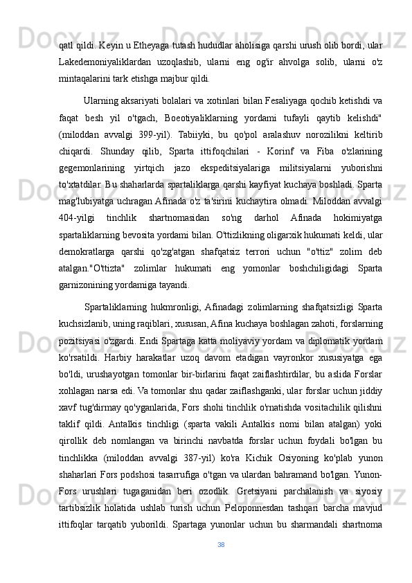 qatl qildi. Keyin u Etheyaga tutash hududlar aholisiga qarshi urush olib bordi, ular
Lakedemoniyaliklardan   uzoqlashib,   ularni   eng   og'ir   ahvolga   solib,   ularni   o'z
mintaqalarini tark etishga majbur qildi.
               Ularning aksariyati bolalari va xotinlari bilan Fesaliyaga qochib ketishdi va
faqat   besh   yil   o'tgach,   Boeotiyaliklarning   yordami   tufayli   qaytib   kelishdi"
(miloddan   avvalgi   399-yil).   Tabiiyki,   bu   qo'pol   aralashuv   norozilikni   keltirib
chiqardi.   Shunday   qilib,   Sparta   ittifoqchilari   -   Korinf   va   Fiba   o'zlarining
gegemonlarining   yirtqich   jazo   ekspeditsiyalariga   militsiyalarni   yuborishni
to'xtatdilar. Bu shaharlarda spartaliklarga qarshi kayfiyat kuchaya boshladi. Sparta
mag'lubiyatga uchragan Afinada o'z ta'sirini  kuchaytira olmadi. Miloddan avvalgi
404-yilgi   tinchlik   shartnomasidan   so'ng   darhol   Afinada   hokimiyatga
spartaliklarning bevosita yordami bilan. O'ttizlikning oligarxik hukumati keldi, ular
demokratlarga   qarshi   qo'zg'atgan   shafqatsiz   terrori   uchun   "o'ttiz"   zolim   deb
atalgan."O'ttizta"   zolimlar   hukumati   eng   yomonlar   boshchiligidagi   Sparta
garnizonining yordamiga tayandi.
            Spartaliklarning   hukmronligi,  Afinadagi   zolimlarning   shafqatsizligi   Sparta
kuchsizlanib, uning raqiblari, xususan, Afina kuchaya boshlagan zahoti, forslarning
pozitsiyasi o'zgardi. Endi Spartaga katta moliyaviy yordam va diplomatik yordam
ko'rsatildi.   Harbiy   harakatlar   uzoq   davom   etadigan   vayronkor   xususiyatga   ega
bo'ldi,   urushayotgan   tomonlar   bir-birlarini   faqat   zaiflashtirdilar,   bu   aslida   Forslar
xohlagan narsa edi. Va tomonlar shu qadar zaiflashganki, ular forslar uchun jiddiy
xavf tug'dirmay qo'yganlarida, Fors shohi tinchlik o'rnatishda vositachilik qilishni
taklif   qildi.   Antalkis   tinchligi   (sparta   vakili   Antalkis   nomi   bilan   atalgan)   yoki
qirollik   deb   nomlangan   va   birinchi   navbatda   forslar   uchun   foydali   bo'lgan   bu
tinchlikka   (miloddan   avvalgi   387-yil)   ko'ra   Kichik   Osiyoning   ko'plab   yunon
shaharlari Fors podshosi tasarrufiga o'tgan va ulardan bahramand bo'lgan. Yunon-
Fors   urushlari   tugaganidan   beri   ozodlik.   Gretsiyani   parchalanish   va   siyosiy
tartibsizlik   holatida   ushlab   turish   uchun   Peloponnesdan   tashqari   barcha   mavjud
ittifoqlar   tarqatib   yuborildi.   Spartaga   yunonlar   uchun   bu   sharmandali   shartnoma
38 
