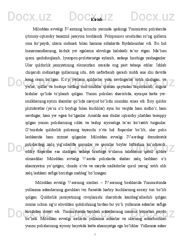                                                                Kirish
          Miloddan   avvalgi   IV-asrning   birinchi   yarmida   qadimgi  Yunoniston   polislarida
ijtimoiy-iqtisodiy tanazzul jarayoni boshlandi. Peloponnes urushidan so‘ng qullarni
soni   ko‘paydi,   ularni   mehnati   bilan   hamma   sohalarda   foydalanishar   edi.   Bu   hol
hunarmandlarning,   kichik   yer   egalarini   ahvoliga   halokatli   ta‘sir   etgan.   Ma‘lum
qismi   qashshoqlanib,   lyumpen-proletariatga   aylanib,   sadaqa   hisobiga   yashaganlar.
Ular   quldorlik   jamiyatining   elementlari   orasida   eng   past   tabaqa   edilar.   Ishlab
chiqarish   mehnatiga   qullarning   ishi,   deb   nafratlanib   qarash   xuddi   ana   shu   davrda
keng   rasm   bo‘lgan.   Ko‘p   yerlarni   quldorlar   yoki   savdogarlar   sotib   olishgan,   va
yerlar,   qullar   va   boshqa   turdagi   mol-mulklar   qisman   qaytadan   taqsimlanib,   ozgina
kishilar   qo‘lida   to‘planib   qolgan.   Yunon   polislari   sharoitida,   ayniqsa   katta   yer-
mulklarning ayrim shaxslar qo‘lida mavjud bo‘lishi  mumkin emas edi. Boy quldor
plutokratlar   (ya‘ni   o‘z   boyligi   bilan   kuchlilar)   ayni   bir   vaqtda   ham   sudho‘r,   ham
savdogar,   ham   yer   egasi   bo‘lganlar.  Amalda   ana   shular   iqtisodiy   jihatdan   taraqqiy
qilgan   yunon   polislarining   ichki   va   tashqi   siyosatiga   ta‘sir   ko‘rsatib   turganlar.
O‘tmishda   quldorlik   polisning   tayanchi   o‘rta   hol   fuqarolar   bo‘lib,   ular   polis
lashkarida   ham   xizmat   qilganlar.   Miloddan   avvalgi   IV-asrdagi   demokratik
polislardagi   xalq   yig‘inlarida   qonunlar   va   qarorlar   boylar   hohishini   ko‘ndirardi,
oddiy   fuqarolar   esa   oladigan   sadaqa   hisobiga   o‘zlarini   talablarini   qabul   qildira
olmasdilar.   Miloddan   avvalgi   V-asrda   polislarda   shahar   xalq   lashkari   o‘z
ahamiyatini   yo‘qotgan,   chunki   o‘rta   va   mayda   mulkdorlar   qurol   yarog’  sotib   olib
xalq lashkari safiga borishga mablag’ bo‘lmagan.
          Miloddan   avvalgi   V-asrning   oxirlari   –   IV-asrning   boshlarida   Yunonistonda
yollanma   askarlarning   guruhlari   tez   fursatda   harbiy   kuchlarning   asosiy   turi   bo‘lib
qolgan.   Quldorlik   jamiyatining   rivojlanishi   sharoitida   kambag‘allashib   qolgan
omma uchun  og‘ir   ahvoldan qutulishning  birdan-bir  yo‘li  yollanma  askarlar  safiga
kirishdan   iborat   edi.   Yunonistonda   tajribali   askarlarning   maxsus   bozorlari   paydo
bo‘ladi.   Miloddan   avvalgi   asrlarda   yollanma   askarlar   va   ularning   askarboshlari
yunon polislarining siyosiy hayotida katta ahamiyatga ega bo‘ldilar. Yollanma askar
4 