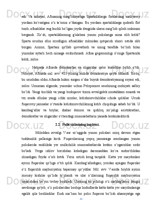 edi.   Va   nihoyat,   Afinaning   mag‘lubiyatiga   Spartaliklarga   forslarning   moliyaviy
yordam   ko‘rsatgani  o‘z  ta’sirini   o‘tkazgan.  Bu  yordam  spartaliklarga qudratli  flot
tuzib, afinaliklar eng kuchli bo‘lgan joyda dengizda ularni mag‘lub qilish imkonini
bergandi.   Xo‘sh,   spartaliklarning   g‘alabasi   yunon   polislariga   nima   olib   keldi?
Sparta   urushni   ellin   ozodligini   afinaliklar   zulmidan   qutqarish   shiori   ostida   olib
borgan.   Ammo,   Spartani   qo'llab   quvvatlash   va   uning   tarafida   bo‘lish   bilan
yunonlar   aytarli   hech   nimaga   erishishmadi.  Afina  gegemonligi   o‘rniga  Spartaniki
keldi, xolos.
            Natijada   Afinada   demokratlar   va   oligarxlar   qator   kurashlar   bo'lib   o‘tdi.
Nihoyat, Afinada  mil.  avv.   403-yilning  kuzida  demokratiya  qayta   tiklandi.  Biroq,
bu urushdan oldin Afinada hukm surgan o‘sha buyuk demokratiyaning soyasi edi,
xolos.   Umuman   olganda,   yunonlar   uchun   Peloponnes   urushining   mohiyati   salbiy
bo‘ldi. Yangi tinchlik va yangi boshqaruv tizimi avvalgidek mustahkam emasdi va
tez   orada   ellinlar   yangi   ichki   nizolar,   kelishmovchiliklar   ichida   qoldilar.   Urush
fuqaroviy jamoalar o‘rtasida kelishmovchilikning kelib chiqishiga sabab bo‘ldi. U
kambag‘allar   va   boylar,   shahar   demosi   va   qishloq   xo‘jaligi   aristokratlari,
demokratlar va oligarxlar o‘rtasidagi munosabatlarni yanada keskinlashtirdi.
                                       2.2 .   Polis tizimining inqirozi.
                Miloddan   avvalgi   V-asr   so‘nggida   yunon   polislari   uzoq   davom   etgan
tushkunlik   pallasiga   kirdi.   Fuqarolarning   yopiq   jamoasiga   asoslangan   yunon
polislarida   endilikda   yer   mulkchilik   munosabatlarida   keskin   o‘zgarishlar   sodir
bo'ladi.   Yerga   ishlov   berishdan   keladigan   daromaddan   ko‘ra   sudxo'rlikdan
olinadigan   foyda   o‘sib   ketdi.   Yerni   sotish   keng   tarqaldi.   Katta   yer   maydonlari
ayrim   fuqarolar   qo‘liga   o‘tib   qoldi.   Kambag‘allashgan,   yeridan   ajragan   fuqarolar
o‘z   fuqarolik   majburiyatini   bajarmay   qo‘ydilar.   Mil.   avv.   V-asrda   boylik   ayrim
xususiy   kishilar   qo‘lida   to‘plandi   va   ular   o‘zlarining   fuqarolik   majburiyatini
bajarishdan   bo‘yin   tovlay   boshladi.   Ularning   ko‘pchiligi   o‘z   mablag'larini   dengiz
savdosiga qo'yib, o‘z polislaridan boshqa hududlarda katta-katta yer maydonlariga
egalik   qila   boshladilar.   Endi   ma’lum   bir   polis   fuqarosi   bo‘lish   ahamiyatga   ega
40 