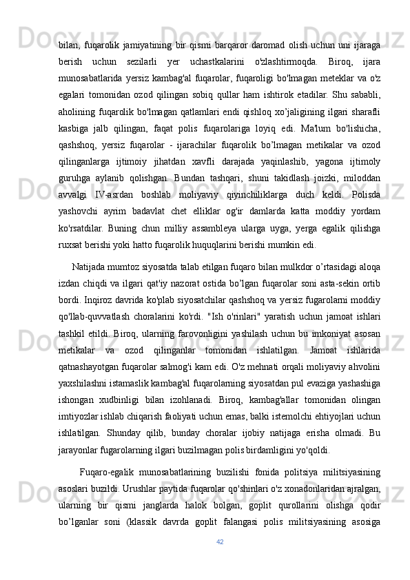 bilan,   fuqarolik   jamiyatining   bir   qismi   barqaror   daromad   olish   uchun   uni   ijaraga
berish   uchun   sezilarli   yer   uchastkalarini   o'zlashtirmoqda.   Biroq,   ijara
munosabatlarida  yersiz  kambag'al   fuqarolar,  fuqaroligi  bo'lmagan  meteklar  va  o'z
egalari   tomonidan   ozod   qilingan   sobiq   qullar   ham   ishtirok   etadilar.   Shu   sababli,
aholining fuqarolik  bo'lmagan  qatlamlari   endi   qishloq  xo’jaligining ilgari  sharafli
kasbiga   jalb   qilingan,   faqat   polis   fuqarolariga   loyiq   edi.   Ma'lum   bo'lishicha,
qashshoq,   yersiz   fuqarolar   -   ijarachilar   fuqarolik   bo’lmagan   metikalar   va   ozod
qilinganlarga   ijtimoiy   jihatdan   xavfli   darajada   yaqinlashib,   yagona   ijtimoly
guruhga   aylanib   qolishgan.   Bundan   tashqari,   shuni   takidlash   joizki,   miloddan
avvalgi   IV-asrdan   boshlab   moliyaviy   qiyinchiliklarga   duch   keldi.   Polisda
yashovchi   ayrim   badavlat   chet   elliklar   og'ir   damlarda   katta   moddiy   yordam
ko'rsatdilar.   Buning   chun   milliy   assambleya   ularga   uyga,   yerga   egalik   qilishga
ruxsat berishi yoki hatto fuqarolik huquqlarini berishi mumkin edi.
     Natijada mumtoz siyosatda talab etilgan fuqaro bilan mulkdor o’rtasidagi aloqa
izdan  chiqdi  va  ilgari   qat'iy nazorat   ostida  bo’lgan  fuqarolar   soni   asta-sekin  ortib
bordi. Inqiroz davrida ko'plab siyosatchilar qashshoq va yersiz fugarolarni moddiy
qo'llab-quvvatlash   choralarini   ko'rdi.   "Ish   o'rinlari"   yaratish   uchun   jamoat   ishlari
tashkil   etildi.   Biroq,   ularning   farovonligini   yashilash   uchun   bu   imkoniyat   asosan
metikalar   va   ozod   qilinganlar   tomonidan   ishlatilgan.   Jamoat   ishlarida
qatnashayotgan fuqarolar salmog'i kam edi. O'z mehnati orqali moliyaviy ahvolini
yaxshilashni istamaslik kambag'al fuqarolarning siyosatdan pul evaziga yashashiga
ishongan   xudbinligi   bilan   izohlanadi.   Biroq,   kambag'allar   tomonidan   olingan
imtiyozlar ishlab chiqarish faoliyati uchun emas, balki istemolchi ehtiyojlari uchun
ishlatilgan.   Shunday   qilib,   bunday   choralar   ijobiy   natijaga   erisha   olmadi.   Bu
jarayonlar fugarolarning ilgari buzilmagan polis birdamligini yo'qoldi.
        Fuqaro-egalik   munosabatlarining   buzilishi   fonida   politsiya   militsiyasining
asoslari buzildi. Urushlar paytida fuqarolar qo'shinlari o'z xonadonlaridan ajralgan,
ularning   bir   qismi   janglarda   halok   bolgan,   goplit   qurollarini   olishga   qodir
bo’lganlar   soni   (klassik   davrda   goplit   falangasi   polis   militsiyasining   asosiga
42 