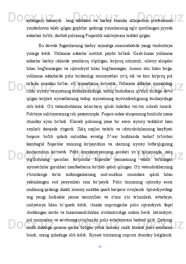 aylangan)   kamaydi.   Jang   taktikasi   va   harbiy   texnika   allaqachon   professional
yondashuvni talab qilgan.goplitlar qadimgi yunonlarning og'ir qurollangan piyoda
askarlari bo'lib, dastlab polisning Fuqarolik militsiyasini tashkil qilgan.
              Bu   davrda   fugarolarning   harbiy   xizmatga   munosabatida   yangi   tendentsiya
yuzaga   keldi.   Yollanma   askarlar   instituti   paydo   bo'ladi.   Kasb-hunar   yollanma
askarlar   harbiy   ishlarda   yaxshiroq   o'qitilgan,   ko'proq   intizomli,   oilaviy   aloqalar
bilan   bog'lanmagan   va   iqtisodiyot   bilan   bog'lanmagan.   Ammo   shu   bilan   birga,
yollanma   askarlarda   polis   birdamligi   xususiyatlari   yo'q   edi   va   kim   ko'proq   pul
to'lashi   mumkin   bo'lsa,   o'z   xizmatlarini   ko'rsatdi.   Yollanma   askarlar   siyosatdagi
ichki siyosiy vaziyatning keskinlashishiga, tashqi hududlarni qo'shib olishga da'vo
qilgan   ko'plab   siyosatlarning   tashqi   siyosatining   tajovuzkorligining   kuchayishiga
olib   keldi.   O'z   vatandoshlarini   talon-taroj   qilish   holatlari   tez-tez   uchrab   turardi.
Politsiya militsiyasining roli pasaymoqda. Fuqaro-askar aloqasining buzilishi mana
shunday   ayon   bo'ladi.   Klassik   polisning   yana   bir   asosi   siyosiy   tashkilot   ham
sezilarli   darajada   o'zgardi.   Xalq   majlisi   tarkibi   va   ishtirokchilarining   kayfiyati
beqaror   bo'lib   qoladi   miloddan   avvalgi   IV-asr   boshlarida   tashrif   to'lovlari
kambag'al   fuqarolar   sonining   ko'payishini   va   ularning   siyosiy   befarqligining
kuchayishini   ko'rsatdi.   Polis   demokratiyasining   asoslari   yo’q   qilinmoqda,   xalq
yig'ilishining   qarorlari   ko'pincha   fuqarolar   jamoasining   vakili   bo'lmagan
siyosatchilar guruhlari manfaatlarini ko'zlab qabul qilingan. O'z vatandoshlarining
e'tirozlariga   ko'ra   sudlanganlarning   mol-mulkini   musodara   qilish   bilan
yakunlangan   sud   jarayonlari   soni   ko’paydi.   Polis   tizimining   iqtisodiy   asosi
mulkning qadimgi shakli xususiy mulkka qarab barqaror rivojlandi. Iqtisodiyotdagi
eng   yangi   hodisalar   jamoa   tamoyillari   va   o'zini   o'zi   ta'minlash,   avtarkiya,
izolyatsiya   bilan   to’qnash   keldi,   chunki   inqirozgacha   polis   iqtisodiyoti   faqat
cheklangan   savdo   va   hunarmandchilikni   rivolantirishga   imkon   berdi.   Iatisodiyot,
pul muomalasi va savdoning rivojlanishi polis avtarkiyasini barbod qildi. Qadimgi
mulk   shakliga   qarama-qarshi   bo'lgan   yetuk   xususiy   mulk   klassik   polis   asoslarini
buzdi,  uning   qulashiga   olib  keldi.   Siyosat   tizimining   inqirozi   shunday   belgilandi.
43 