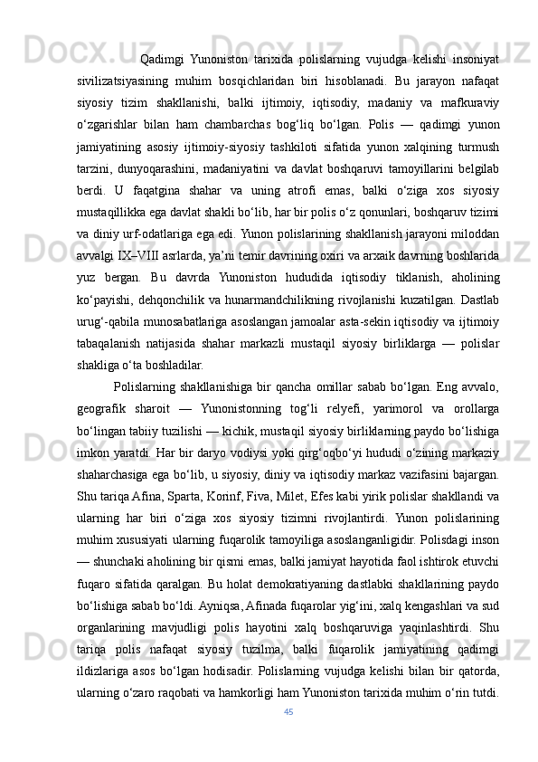                     Qadimgi   Yunoniston   tarixida   polislarning   vujudga   kelishi   insoniyat
sivilizatsiyasining   muhim   bosqichlaridan   biri   hisoblanadi.   Bu   jarayon   nafaqat
siyosiy   tizim   shakllanishi,   balki   ijtimoiy,   iqtisodiy,   madaniy   va   mafkuraviy
o‘zgarishlar   bilan   ham   chambarchas   bog‘liq   bo‘lgan.   Polis   —   qadimgi   yunon
jamiyatining   asosiy   ijtimoiy-siyosiy   tashkiloti   sifatida   yunon   xalqining   turmush
tarzini,   dunyoqarashini,   madaniyatini   va   davlat   boshqaruvi   tamoyillarini   belgilab
berdi.   U   faqatgina   shahar   va   uning   atrofi   emas,   balki   o‘ziga   xos   siyosiy
mustaqillikka ega davlat shakli bo‘lib, har bir polis o‘z qonunlari, boshqaruv tizimi
va diniy urf-odatlariga ega edi. Yunon polislarining shakllanish jarayoni miloddan
avvalgi IX–VIII asrlarda, ya’ni temir davrining oxiri va arxaik davrning boshlarida
yuz   bergan.   Bu   davrda   Yunoniston   hududida   iqtisodiy   tiklanish,   aholining
ko‘payishi,   dehqonchilik   va   hunarmandchilikning   rivojlanishi   kuzatilgan.   Dastlab
urug‘-qabila munosabatlariga asoslangan jamoalar asta-sekin iqtisodiy va ijtimoiy
tabaqalanish   natijasida   shahar   markazli   mustaqil   siyosiy   birliklarga   —   polislar
shakliga o‘ta boshladilar.
                Polislarning   shakllanishiga   bir   qancha   omillar   sabab   bo‘lgan.   Eng   avvalo,
geografik   sharoit   —   Yunonistonning   tog‘li   relyefi,   yarimorol   va   orollarga
bo‘lingan tabiiy tuzilishi — kichik, mustaqil siyosiy birliklarning paydo bo‘lishiga
imkon yaratdi. Har bir daryo vodiysi yoki qirg‘oqbo‘yi hududi o‘zining markaziy
shaharchasiga ega bo‘lib, u siyosiy, diniy va iqtisodiy markaz vazifasini bajargan.
Shu tariqa Afina, Sparta, Korinf, Fiva, Milet, Efes kabi yirik polislar shakllandi va
ularning   har   biri   o‘ziga   xos   siyosiy   tizimni   rivojlantirdi.   Yunon   polislarining
muhim xususiyati ularning fuqarolik tamoyiliga asoslanganligidir. Polisdagi inson
— shunchaki aholining bir qismi emas, balki jamiyat hayotida faol ishtirok etuvchi
fuqaro   sifatida   qaralgan.   Bu   holat   demokratiyaning   dastlabki   shakllarining   paydo
bo‘lishiga sabab bo‘ldi. Ayniqsa, Afinada fuqarolar yig‘ini, xalq kengashlari va sud
organlarining   mavjudligi   polis   hayotini   xalq   boshqaruviga   yaqinlashtirdi.   Shu
tariqa   polis   nafaqat   siyosiy   tuzilma,   balki   fuqarolik   jamiyatining   qadimgi
ildizlariga   asos   bo‘lgan   hodisadir.   Polislarning   vujudga   kelishi   bilan   bir   qatorda,
ularning o‘zaro raqobati va hamkorligi ham Yunoniston tarixida muhim o‘rin tutdi.
45 