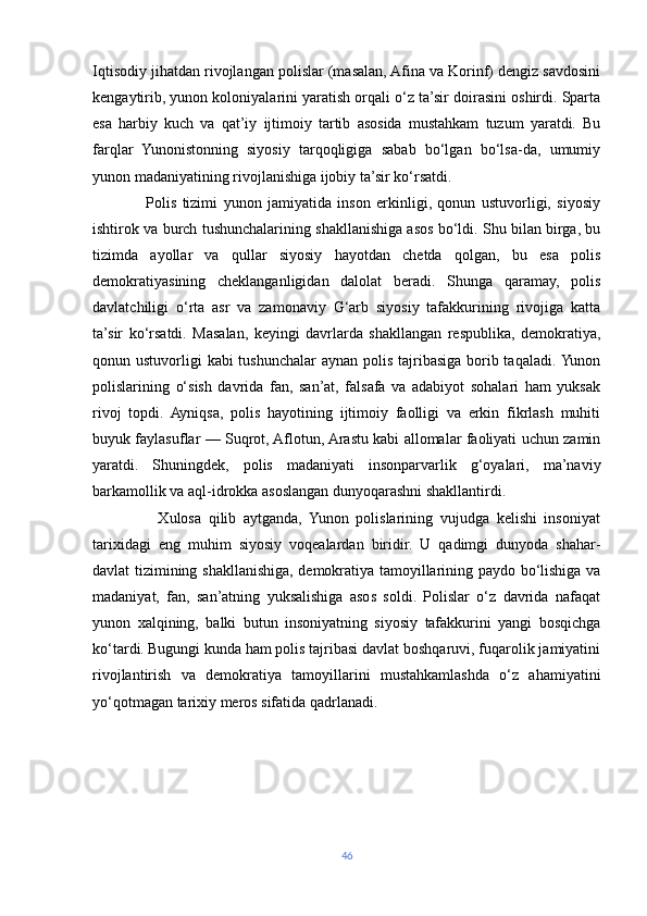 Iqtisodiy jihatdan rivojlangan polislar (masalan, Afina va Korinf) dengiz savdosini
kengaytirib, yunon koloniyalarini yaratish orqali o‘z ta’sir doirasini oshirdi. Sparta
esa   harbiy   kuch   va   qat’iy   ijtimoiy   tartib   asosida   mustahkam   tuzum   yaratdi.   Bu
farqlar   Yunonistonning   siyosiy   tarqoqligiga   sabab   bo‘lgan   bo‘lsa-da,   umumiy
yunon madaniyatining rivojlanishiga ijobiy ta’sir ko‘rsatdi.
                  Polis   tizimi   yunon   jamiyatida   inson   erkinligi,   qonun   ustuvorligi,   siyosiy
ishtirok va burch tushunchalarining shakllanishiga asos bo‘ldi. Shu bilan birga, bu
tizimda   ayollar   va   qullar   siyosiy   hayotdan   chetda   qolgan,   bu   esa   polis
demokratiyasining   cheklanganligidan   dalolat   beradi.   Shunga   qaramay,   polis
davlatchiligi   o‘rta   asr   va   zamonaviy   G‘arb   siyosiy   tafakkurining   rivojiga   katta
ta’sir   ko‘rsatdi.   Masalan,   keyingi   davrlarda   shakllangan   respublika,   demokratiya,
qonun ustuvorligi  kabi tushunchalar  aynan polis tajribasiga borib taqaladi. Yunon
polislarining   o‘sish   davrida   fan,   san’at,   falsafa   va   adabiyot   sohalari   ham   yuksak
rivoj   topdi.   Ayniqsa,   polis   hayotining   ijtimoiy   faolligi   va   erkin   fikrlash   muhiti
buyuk faylasuflar — Suqrot, Aflotun, Arastu kabi allomalar faoliyati uchun zamin
yaratdi.   Shuningdek,   polis   madaniyati   insonparvarlik   g‘oyalari,   ma’naviy
barkamollik va aql-idrokka asoslangan dunyoqarashni shakllantirdi.
                  Xulosa   qilib   aytganda,   Yunon   polislarining   vujudga   kelishi   insoniyat
tarixidagi   eng   muhim   siyosiy   voqealardan   biridir.   U   qadimgi   dunyoda   shahar-
davlat tizimining shakllanishiga, demokratiya tamoyillarining paydo bo‘lishiga va
madaniyat,   fan,   san’atning   yuksalishiga   asos   soldi.   Polislar   o‘z   davrida   nafaqat
yunon   xalqining,   balki   butun   insoniyatning   siyosiy   tafakkurini   yangi   bosqichga
ko‘tardi.   Bugungi kunda ham polis tajribasi davlat boshqaruvi, fuqarolik jamiyatini
rivojlantirish   va   demokratiya   tamoyillarini   mustahkamlashda   o‘z   ahamiyatini
yo‘qotmagan tarixiy meros sifatida qadrlanadi.
46 