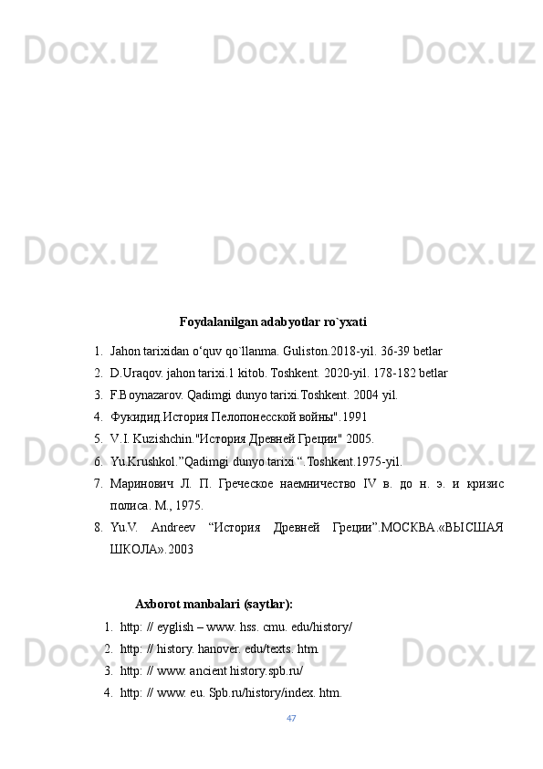                                    
                                Foydalanilgan adabyotlar ro`yxati
1. Jahon tarixidan o‘quv qo`llanma. Guliston.2018-yil. 36-39 betlar
2. D.Uraqov. jahon tarixi.1 kitob. Toshkent. 2020-yil. 178-182 betlar
3. F.Boynazarov. Qadimgi dunyo tarixi.Toshkent. 2004 yil.
4. Фукидид.История Пелопонесской войны".1991
5. V . I .  Kuzishchin ."История Древней Греции" 2005.
6. Yu.Krushkol.”Qadimgi dunyo tarixi “.Toshkent.1975-yil.
7. Маринович   Л.   П.   Греческое   наемничество   IV   в.   до   н.   э.   и   кризис
полиса. М., 1975.
8. Yu.V.   Andreev   “История   Древней   Греции”.МОСКВА.«ВЫСШАЯ
ШКОЛА».2003
                 
                   Axborot manbalari (saytlar):
1. http: // eyglish – www. hss. cmu. edu/history/ 
2. http: // history. hanover. edu/texts. htm.   
3. http: // www. ancient history.spb.ru/ 
4. http: // www. eu. Spb.ru/history/index. htm.  
47 