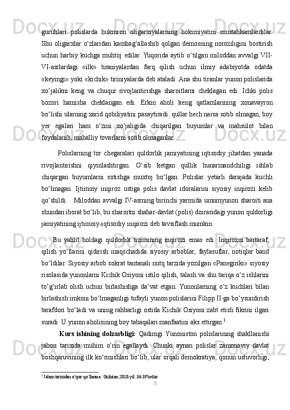 guruhlari   polislarda   hukmron   oligarxiyalarning   hokimiyatini   mustahkamlardilar.
Shu   oligarxlar   o‘zlaridan   kambag‘allashib   qolgan   demosning   noroziligini   bostirish
uchun harbiy  kuchga muhtoj   edilar. Yuqorida  aytib o‘tilgan miloddan  avvalgi  VII-
VI-asrlardagi   «ilk»   tiraniyalardan   farq   qilish   uchun   ilmiy   adabiyotda   odatda
«keyingi» yoki «kichik» tiriniyalarda deb ataladi. Ana shu tiranlar yunon polislarida
xo‘jalikni   keng   va   chuqur   rivojlantirishga   sharoitlarni   cheklagan   edi.   Ichki   polis
bozori   hamisha   cheklangan   edi.   Erkin   aholi   keng   qatlamlarining   xonavayron
bo‘lishi ularning xarid qobiliyatini pasaytiradi. qullar hech narsa sotib olmagan, boy
yer   egalari   ham   o‘zini   xo‘jaligida   chiqarilgan   buyumlar   va   mahsulot   bilan
foydalanib, mahalliy tovarlarni sotib olmaganlar. 
            Polislarning   tor   chegaralari   quldorlik   jamiyatining   iqtisodiy   jihatdan   yanada
rivojlantirishni   qiyinlashtirgan.   O‘sib   ketgan   qullik   hunarmandchiligi   ishlab
chiqargan   buyumlarni   sotishga   muxtoj   bo‘lgan.   Polislar   yetarli   darajada   kuchli
bo‘lmagan.   Ijtimoiy   inqiroz   ustiga   polis   davlat   idoralarini   siyosiy   inqirozi   kelib
qo‘shildi.     Miloddan avvalgi IV-asrning birinchi yarmida umumyunon sharoiti ana
shundan iborat bo‘lib, bu sharoitni shahar-davlat (polis) doirasidagi yunon quldorligi
jamiyatining ijtimoiy-iqtisodiy inqirozi deb tavsiflash mumkin. 
        Bu   yahlit   holdagi   quldorlik   tizimining   inqirozi   emas   edi.   Inqirozni   bartaraf,
qilish   yo‘llarini   qidirish   maqschadida   siyosiy   arboblar,   faylasuflar,   notiqlar   band
bo‘ldilar. Siyosiy arbob sokrat tantanali nutq tarzida yozilgan «Panegiriki» siyosiy
risolasida yunonlarni Kichik Osiyoni istilo qilish, talash va shu tariqa o‘z ishlarini
to‘g‘irlab   olish   uchun   birlashishga   da‘vat   etgan.  Yunonlarning   o‘z   kuchlari   bilan
birlashish imkoni bo‘lmaganligi tufayli yunon polislarini Filipp II-ga bo‘ysundirish
tarafdori bo‘ladi va uning rahbarligi ostida Kichik Osiyoni zabt etish fikrini ilgari
suradi. U yunon aholisining boy tabaqalari manfaatini aks ettirgan. 1
              Kurs   ishining   dolzarbligi:   Qadimgi   Yunoniston   polislarining   shakllanishi
jahon   tarixida   muhim   o‘rin   egallaydi.   Chunki   aynan   polislar   zamonaviy   davlat
boshqaruvining ilk ko‘rinishlari bo‘lib, ular orqali demokratiya, qonun ustuvorligi,
1
 Jahon tarixidan o‘quv qo`llanma. Guliston.2018-yil. 36-39 betlar 
5 