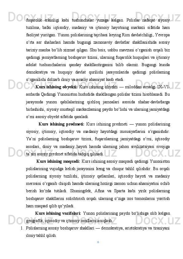 fuqarolik   erkinligi   kabi   tushunchalar   yuzaga   kelgan.   Polislar   nafaqat   siyosiy
tuzilma,   balki   iqtisodiy,   madaniy   va   ijtimoiy   hayotning   markazi   sifatida   ham
faoliyat yuritgan. Yunon polislarining tajribasi  keying Rim davlatchiligi, Yevropa
o‘rta   asr   shaharlari   hamda   bugungi   zamonaviy   davlatlar   shakllanishida   asosiy
tarixiy manba bo‘lib xizmat qilgan. Shu bois, ushbu mavzuni o‘rganish orqali biz
qadimgi jamiyatlarning boshqaruv tizimi, ularning fuqarolik huquqlari va ijtimoiy
adolat   tushunchalarini   qanday   shakllantirganini   bilib   olamiz.   Bugungi   kunda
demokratiya   va   huquqiy   davlat   qurilishi   jarayonlarida   qadimgi   polislarning
o‘rganilishi dolzarb ilmiy va amaliy ahamiyat kasb etadi.
            Kurs   ishining   obyekti:   Kurs   ishining   obyekti   —   miloddan   avvalgi   IX–VI-
asrlarda Qadimgi Yunoniston hududida shakllangan polislar tizimi hisoblanadi. Bu
jarayonda   yunon   qabilalarining   qishloq   jamoalari   asosida   shahar-davlatlarga
birlashishi, siyosiy mustaqil markazlarning paydo bo‘lishi va ularning jamiyatdagi
o‘rni asosiy obyekt sifatida qaraladi.
              Kurs   ishining   predmeti:   Kurs   ishining   predmeti   —   yunon   polislarining
siyosiy,   ijtimoiy,   iqtisodiy   va   madaniy   hayotdagi   xususiyatlarini   o‘rganishdir.
Ya’ni   polislarning   boshqaruv   tizimi,   fuqarolarning   jamiyatdagi   o‘rni,   iqtisodiy
asoslari,   diniy   va   madaniy   hayoti   hamda   ularning   jahon   sivilizatsiyasi   rivojiga
ta’siri asosiy predmet sifatida tadqiq qilinadi.
               Kurs ishining maqsadi:   Kurs ishining asosiy maqsadi qadimgi Yunoniston
polislarining   vujudga   kelish   jarayonini   keng   va   chuqur   tahlil   qilishdir.   Bu   orqali
polislarning   siyosiy   tuzilishi,   ijtimoiy   qatlamlari,   iqtisodiy   hayoti   va   madaniy
merosini o‘rganib chiqish hamda ularning hozirgi zamon uchun ahamiyatini ochib
berish   ko‘zda   tutiladi.   Shuningdek,   Afina   va   Sparta   kabi   yirik   polislarning
boshqaruv   shakllarini   solishtirish   orqali   ularning   o‘ziga   xos   tomonlarini   yoritish
ham maqsad qilib qo‘yiladi.
            Kurs  ishining  vazifalari:   Yunon  polislarining  paydo  bo‘lishiga   olib  kelgan
geografik, iqtisodiy va ijtimoiy omillarni aniqlash.
1. Polislarning asosiy boshqaruv shakllari — demokratiya, aristokratiya va tiraniyani
ilmiy tahlil qilish.
6 