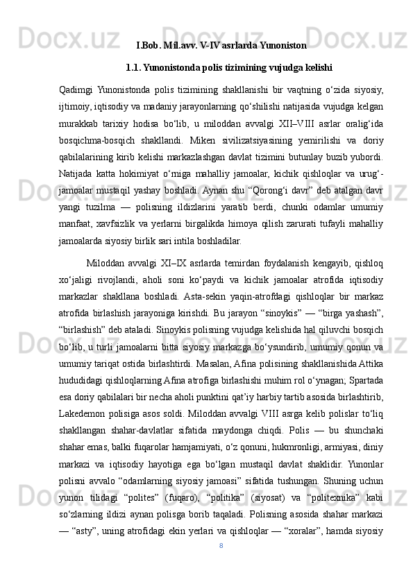 I.Bob. Mil.avv. V-IV asrlarda Yunoniston
1.1. Yunonistonda polis tizimining vujudga kelishi
Qadimgi  Yunonistonda   polis   tizimining   shakllanishi   bir   vaqtning   o‘zida   siyosiy,
ijtimoiy, iqtisodiy va madaniy jarayonlarning qo‘shilishi natijasida vujudga kelgan
murakkab   tarixiy   hodisa   bo‘lib,   u   miloddan   avvalgi   XII–VIII   asrlar   oralig‘ida
bosqichma-bosqich   shakllandi.   Miken   sivilizatsiyasining   yemirilishi   va   doriy
qabilalarining kirib kelishi markazlashgan davlat tizimini butunlay buzib yubordi.
Natijada   katta   hokimiyat   o‘rniga   mahalliy   jamoalar,   kichik   qishloqlar   va   urug‘-
jamoalar   mustaqil   yashay   boshladi.  Aynan   shu   “Qorong‘i   davr”   deb   atalgan   davr
yangi   tuzilma   —   polisning   ildizlarini   yaratib   berdi,   chunki   odamlar   umumiy
manfaat,   xavfsizlik   va   yerlarni   birgalikda   himoya   qilish   zarurati   tufayli   mahalliy
jamoalarda siyosiy birlik sari intila boshladilar.
              Miloddan   avvalgi   XI–IX   asrlarda   temirdan   foydalanish   kengayib,   qishloq
xo‘jaligi   rivojlandi,   aholi   soni   ko‘paydi   va   kichik   jamoalar   atrofida   iqtisodiy
markazlar   shakllana   boshladi.   Asta-sekin   yaqin-atrofdagi   qishloqlar   bir   markaz
atrofida birlashish  jarayoniga  kirishdi. Bu  jarayon  “sinoykis”  — “birga yashash”,
“birlashish” deb ataladi. Sinoykis polisning vujudga kelishida hal qiluvchi bosqich
bo‘lib,   u   turli   jamoalarni   bitta   siyosiy   markazga   bo‘ysundirib,   umumiy   qonun   va
umumiy tariqat ostida birlashtirdi. Masalan, Afina polisining shakllanishida Attika
hududidagi qishloqlarning Afina atrofiga birlashishi muhim rol o‘ynagan; Spartada
esa doriy qabilalari bir necha aholi punktini qat’iy harbiy tartib asosida birlashtirib,
Lakedemon   polisiga   asos   soldi.   Miloddan   avvalgi  VIII   asrga   kelib   polislar   to‘liq
shakllangan   shahar-davlatlar   sifatida   maydonga   chiqdi.   Polis   —   bu   shunchaki
shahar emas, balki fuqarolar hamjamiyati, o‘z qonuni, hukmronligi, armiyasi, diniy
markazi   va   iqtisodiy   hayotiga   ega   bo‘lgan   mustaqil   davlat   shaklidir.   Yunonlar
polisni   avvalo   “odamlarning   siyosiy   jamoasi”   sifatida   tushungan.   Shuning   uchun
yunon   tilidagi   “polites”   (fuqaro),   “politika”   (siyosat)   va   “politexnika”   kabi
so‘zlarning   ildizi   aynan   polisga   borib   taqaladi.   Polisning   asosida   shahar   markazi
— “asty”, uning atrofidagi ekin yerlari va qishloqlar — “xoralar”, hamda siyosiy
8 