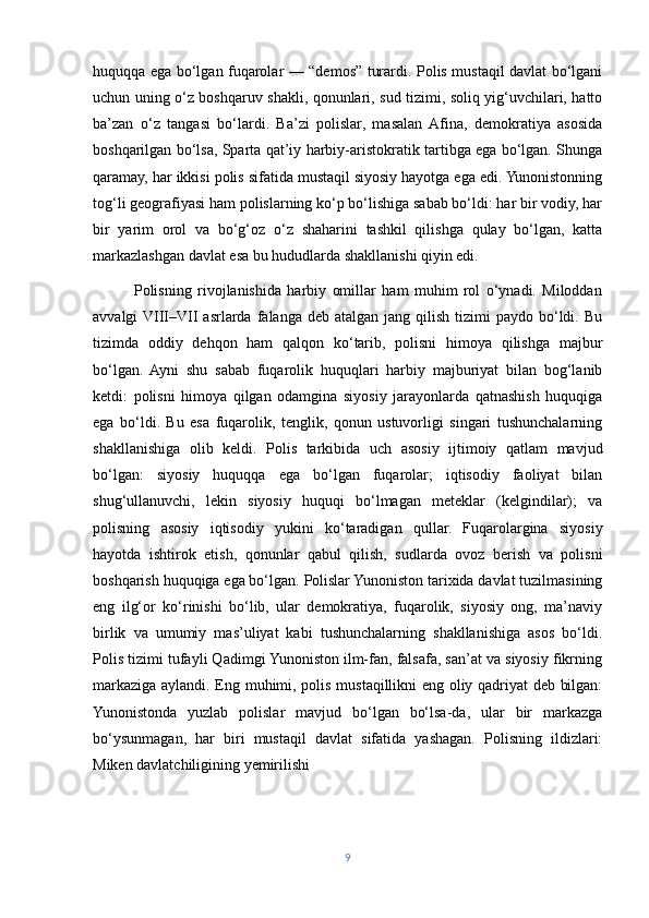 huquqqa ega bo‘lgan fuqarolar — “demos” turardi. Polis mustaqil davlat bo‘lgani
uchun uning o‘z boshqaruv shakli, qonunlari, sud tizimi, soliq yig‘uvchilari, hatto
ba’zan   o‘z   tangasi   bo‘lardi.   Ba’zi   polislar,   masalan   Afina,   demokratiya   asosida
boshqarilgan bo‘lsa, Sparta qat’iy harbiy-aristokratik tartibga ega bo‘lgan. Shunga
qaramay, har ikkisi polis sifatida mustaqil siyosiy hayotga ega edi. Yunonistonning
tog‘li geografiyasi ham polislarning ko‘p bo‘lishiga sabab bo‘ldi: har bir vodiy, har
bir   yarim   orol   va   bo‘g‘oz   o‘z   shaharini   tashkil   qilishga   qulay   bo‘lgan,   katta
markazlashgan davlat esa bu hududlarda shakllanishi qiyin edi.
              Polisning   rivojlanishida   harbiy   omillar   ham   muhim   rol   o‘ynadi.   Miloddan
avvalgi  VIII–VII  asrlarda  falanga  deb atalgan  jang  qilish  tizimi   paydo bo‘ldi. Bu
tizimda   oddiy   dehqon   ham   qalqon   ko‘tarib,   polisni   himoya   qilishga   majbur
bo‘lgan.   Ayni   shu   sabab   fuqarolik   huquqlari   harbiy   majburiyat   bilan   bog‘lanib
ketdi:   polisni   himoya   qilgan   odamgina   siyosiy   jarayonlarda   qatnashish   huquqiga
ega   bo‘ldi.   Bu   esa   fuqarolik,   tenglik,   qonun   ustuvorligi   singari   tushunchalarning
shakllanishiga   olib   keldi.   Polis   tarkibida   uch   asosiy   ijtimoiy   qatlam   mavjud
bo‘lgan:   siyosiy   huquqqa   ega   bo‘lgan   fuqarolar;   iqtisodiy   faoliyat   bilan
shug‘ullanuvchi,   lekin   siyosiy   huquqi   bo‘lmagan   meteklar   (kelgindilar);   va
polisning   asosiy   iqtisodiy   yukini   ko‘taradigan   qullar.   Fuqarolargina   siyosiy
hayotda   ishtirok   etish,   qonunlar   qabul   qilish,   sudlarda   ovoz   berish   va   polisni
boshqarish huquqiga ega bo‘lgan. Polislar Yunoniston tarixida davlat tuzilmasining
eng   ilg‘or   ko‘rinishi   bo‘lib,   ular   demokratiya,   fuqarolik,   siyosiy   ong,   ma’naviy
birlik   va   umumiy   mas’uliyat   kabi   tushunchalarning   shakllanishiga   asos   bo‘ldi.
Polis tizimi tufayli Qadimgi Yunoniston ilm-fan, falsafa, san’at va siyosiy fikrning
markaziga aylandi. Eng muhimi, polis mustaqillikni eng oliy qadriyat deb bilgan:
Yunonistonda   yuzlab   polislar   mavjud   bo‘lgan   bo‘lsa-da,   ular   bir   markazga
bo‘ysunmagan,   har   biri   mustaqil   davlat   sifatida   yashagan.   Polisning   ildizlari:
Miken davlatchiligining yemirilishi
9 