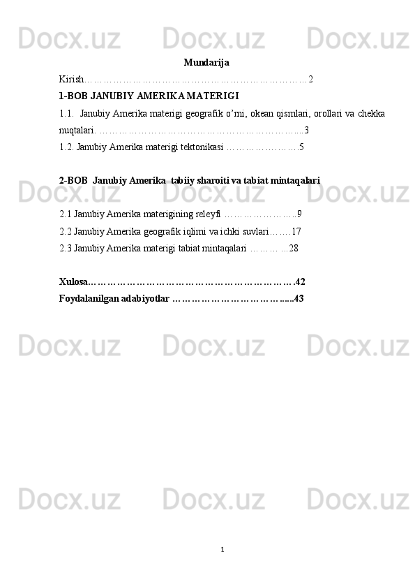                                                    Mundarija 
Kirish……………………………………………………………2
1-BOB  JANUBIY AMERIKA MATERIGI
1.1.    Janubiy Amerika materigi geografik o’rni, okean qismlari, orollari va chekka
nuqtalari. ……………………………………………………....3
1.2. Janubiy Amerika materigi tektonikasi  …………….…….5
2-BOB   Janubiy Amerika  tabiiy sharoiti va tabiat mintaqalari  
2.1  Janubiy Amerika materigining releyfi ………………….. 9
2.2  Janubiy Amerika geografik iqlimi va ichki suvlari …….17
2.3  Janubiy Amerika materigi tabiat mintaqalari  ……… ...28
Xulosa……………………………………………………….42
Foydalanilgan adabiyotlar ……………………………......43
 
1 
