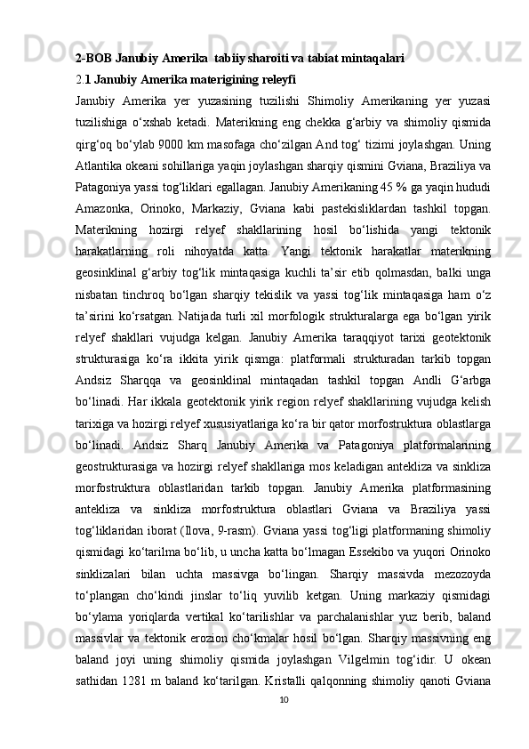 2-BOB   Janubiy Amerika  tabiiy sharoiti va tabiat mintaqalari  
2. 1 Janubiy Amerika materigining releyfi  
Janubiy   Amerika   yer   yuzasining   tuzilishi   Shimoliy   Amerikaning   yer   yuzasi
tuzilishiga   o‘xshab   ketadi.   Materikning   eng   chekka   g‘arbiy   va   shimoliy   qismida
qirg‘oq bo‘ylab 9000 km masofaga cho‘zilgan And tog‘ tizimi joylashgan. Uning
Atlantika okeani sohillariga yaqin joylashgan sharqiy qismini Gviana, Braziliya va
Patagoniya yassi tog‘liklari egallagan. Janubiy Amerikaning 45 % ga yaqin hududi
Amazonka,   Orinoko,   Markaziy,   Gviana   kabi   pastekisliklardan   tashkil   topgan.
Materikning   hozirgi   relyef   shakllarining   hosil   bo‘lishida   yangi   tektonik
harakatlarning   roli   nihoyatda   katta.   Yangi   tektonik   harakatlar   materikning
geosinklinal   g‘arbiy   tog‘lik   mintaqasiga   kuchli   ta’sir   etib   qolmasdan,   balki   unga
nisbatan   tinchroq   bo‘lgan   sharqiy   tekislik   va   yassi   tog‘lik   mintaqasiga   ham   o‘z
ta’sirini   ko‘rsatgan.   Natijada   turli   xil   morfologik   strukturalarga   ega   bo‘lgan   yirik
relyef   shakllari   vujudga   kelgan.   Janubiy   Amerika   taraqqiyot   tarixi   geotektonik
strukturasiga   ko‘ra   ikkita   yirik   qismga:   platformali   strukturadan   tarkib   topgan
Andsiz   Sharqqa   va   geosinklinal   mintaqadan   tashkil   topgan   Andli   G‘arbga
bo‘linadi.   Har   ikkala   geotektonik   yirik   region   relyef   shakllarining   vujudga   kelish
tarixiga va hozirgi relyef xususiyatlariga ko‘ra bir qator morfostruktura oblastlarga
bo‘linadi.   Andsiz   Sharq   Janubiy   Amerika   va   Patagoniya   platformalarining
geostrukturasiga  va hozirgi relyef  shakllariga mos keladigan antekliza va sinkliza
morfostruktura   oblastlaridan   tarkib   topgan.   Janubiy   Amerika   platformasining
antekliza   va   sinkliza   morfostruktura   oblastlari   Gviana   va   Braziliya   yassi
tog‘liklaridan iborat (Ilova, 9-rasm). Gviana yassi  tog‘ligi platformaning shimoliy
qismidagi ko‘tarilma bo‘lib, u uncha katta bo‘lmagan Essekibo va yuqori Orinoko
sinklizalari   bilan   uchta   massivga   bo‘lingan.   Sharqiy   massivda   mezozoyda
to‘plangan   cho‘kindi   jinslar   to‘liq   yuvilib   ketgan.   Uning   markaziy   qismidagi
bo‘ylama   yoriqlarda   vertikal   ko‘tarilishlar   va   parchalanishlar   yuz   berib,   baland
massivlar   va   tektonik   erozion   cho‘kmalar   hosil   bo‘lgan.   Sharqiy   massivning   eng
baland   joyi   uning   shimoliy   qismida   joylashgan   Vilgelmin   tog‘idir.   U   okean
sathidan   1281   m   baland   ko‘tarilgan.   Kristalli   qalqonning   shimoliy   qanoti   Gviana
10