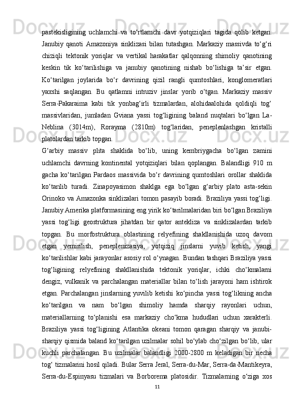 pastekisligining   uchlamchi   va   to‘rtlamchi   davr   yotqiziqlari   tagida   qolib   ketgan.
Janubiy   qanoti   Amazoniya   sinklizasi   bilan   tutashgan.   Markaziy   massivda   to‘g‘ri
chiziqli   tektonik   yoriqlar   va   vertikal   harakatlar   qalqonning   shimoliy   qanotining
keskin   tik   ko‘tarilishiga   va   janubiy   qanotining   nishab   bo‘lishiga   ta’sir   etgan.
Ko‘tarilgan   joylarida   bo‘r   davrining   qizil   rangli   qumtoshlari,   konglomeratlari
yaxshi   saqlangan.   Bu   qatlamni   intruziv   jinslar   yorib   o‘tgan.   Markaziy   massiv
Serra-Pakaraima   kabi   tik   yonbag‘irli   tizmalardan,   alohidaalohida   qoldiqli   tog‘
massivlaridan,   jumladan   Gviana   yassi   tog‘ligining   baland   nuqtalari   bo‘lgan   La-
Neblina   (3014m),   Rorayma   (2810m)   tog‘laridan,   peneplenlashgan   kristalli
platolardan tarkib topgan. 
G‘arbiy   massiv   plita   shaklida   bo‘lib,   uning   kembriygacha   bo‘lgan   zamini
uchlamchi   davrning   kontinental   yotqiziqlari   bilan   qoplangan.   Balandligi   910   m
gacha   ko‘tarilgan   Pardaos   massivida   bo‘r   davrining   qumtoshlari   orollar   shaklida
ko‘tarilib   turadi.   Zinapoyasimon   shaklga   ega   bo‘lgan   g‘arbiy   plato   asta-sekin
Orinoko va Amazonka sinklizalari tomon pasayib boradi. Braziliya yassi  tog‘ligi.
Janubiy Amerika platformasining eng yirik ko‘tarilmalaridan biri bo‘lgan Braziliya
yassi   tog‘ligi   geostruktura   jihatdan   bir   qator   antekliza   va   sinklizalardan   tarkib
topgan.   Bu   morfostruktura   oblastining   relyefining   shakllanishida   uzoq   davom
etgan   yemirilish,   peneplenizasiya,   yotqiziq   jinslarni   yuvib   ketish,   yangi
ko‘tarilishlar kabi jarayonlar asosiy rol o‘ynagan. Bundan tashqari Braziliya yassi
tog‘ligining   relyefining   shakllanishida   tektonik   yoriqlar,   ichki   cho‘kmalarni
dengiz,   vulkanik   va   parchalangan   materiallar   bilan   to‘lish   jarayoni   ham   ishtirok
etgan.   Parchalangan   jinslarning   yuvilib   ketishi   ko‘pincha   yassi   tog‘likning   ancha
ko‘tarilgan   va   nam   bo‘lgan   shimoliy   hamda   sharqiy   rayonlari   uchun,
materiallarning   to‘planishi   esa   markaziy   cho‘kma   hududlari   uchun   xarakterli.
Braziliya   yassi   tog‘ligining   Atlantika   okeani   tomon   qaragan   sharqiy   va   janubi-
sharqiy qismida baland ko‘tarilgan uzilmalar sohil bo‘ylab cho‘zilgan bo‘lib, ular
kuchli   parchalangan.   Bu   uzilmalar   balandligi   2000-2800   m   keladigan   bir   necha
tog‘ tizmalarini hosil qiladi. Bular Serra Jeral, Serra-du-Mar, Serra-da-Mantikeyra,
Serra-du-Espinyasu   tizmalari   va   Borborema   platosidir.   Tizmalarning   o‘ziga   xos
11 