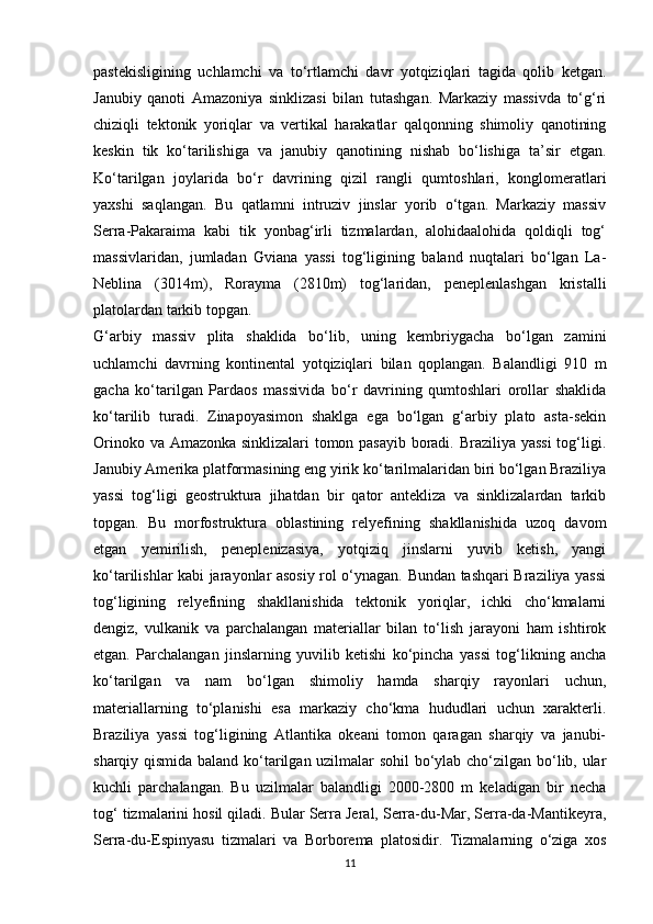 pastekisligining   uchlamchi   va   to‘rtlamchi   davr   yotqiziqlari   tagida   qolib   ketgan.
Janubiy   qanoti   Amazoniya   sinklizasi   bilan   tutashgan.   Markaziy   massivda   to‘g‘ri
chiziqli   tektonik   yoriqlar   va   vertikal   harakatlar   qalqonning   shimoliy   qanotining
keskin   tik   ko‘tarilishiga   va   janubiy   qanotining   nishab   bo‘lishiga   ta’sir   etgan.
Ko‘tarilgan   joylarida   bo‘r   davrining   qizil   rangli   qumtoshlari,   konglomeratlari
yaxshi   saqlangan.   Bu   qatlamni   intruziv   jinslar   yorib   o‘tgan.   Markaziy   massiv
Serra-Pakaraima   kabi   tik   yonbag‘irli   tizmalardan,   alohidaalohida   qoldiqli   tog‘
massivlaridan,   jumladan   Gviana   yassi   tog‘ligining   baland   nuqtalari   bo‘lgan   La-
Neblina   (3014m),   Rorayma   (2810m)   tog‘laridan,   peneplenlashgan   kristalli
platolardan tarkib topgan. 
G‘arbiy   massiv   plita   shaklida   bo‘lib,   uning   kembriygacha   bo‘lgan   zamini
uchlamchi   davrning   kontinental   yotqiziqlari   bilan   qoplangan.   Balandligi   910   m
gacha   ko‘tarilgan   Pardaos   massivida   bo‘r   davrining   qumtoshlari   orollar   shaklida
ko‘tarilib   turadi.   Zinapoyasimon   shaklga   ega   bo‘lgan   g‘arbiy   plato   asta-sekin
Orinoko va Amazonka sinklizalari tomon pasayib boradi. Braziliya yassi  tog‘ligi.
Janubiy Amerika platformasining eng yirik ko‘tarilmalaridan biri bo‘lgan Braziliya
yassi   tog‘ligi   geostruktura   jihatdan   bir   qator   antekliza   va   sinklizalardan   tarkib
topgan.   Bu   morfostruktura   oblastining   relyefining   shakllanishida   uzoq   davom
etgan   yemirilish,   peneplenizasiya,   yotqiziq   jinslarni   yuvib   ketish,   yangi
ko‘tarilishlar kabi jarayonlar asosiy rol o‘ynagan. Bundan tashqari Braziliya yassi
tog‘ligining   relyefining   shakllanishida   tektonik   yoriqlar,   ichki   cho‘kmalarni
dengiz,   vulkanik   va   parchalangan   materiallar   bilan   to‘lish   jarayoni   ham   ishtirok
etgan.   Parchalangan   jinslarning   yuvilib   ketishi   ko‘pincha   yassi   tog‘likning   ancha
ko‘tarilgan   va   nam   bo‘lgan   shimoliy   hamda   sharqiy   rayonlari   uchun,
materiallarning   to‘planishi   esa   markaziy   cho‘kma   hududlari   uchun   xarakterli.
Braziliya   yassi   tog‘ligining   Atlantika   okeani   tomon   qaragan   sharqiy   va   janubi-
sharqiy qismida baland ko‘tarilgan uzilmalar sohil bo‘ylab cho‘zilgan bo‘lib, ular
kuchli   parchalangan.   Bu   uzilmalar   balandligi   2000-2800   m   keladigan   bir   necha
tog‘ tizmalarini hosil qiladi. Bular Serra Jeral, Serra-du-Mar, Serra-da-Mantikeyra,
Serra-du-Espinyasu   tizmalari   va   Borborema   platosidir.   Tizmalarning   o‘ziga   xos
11