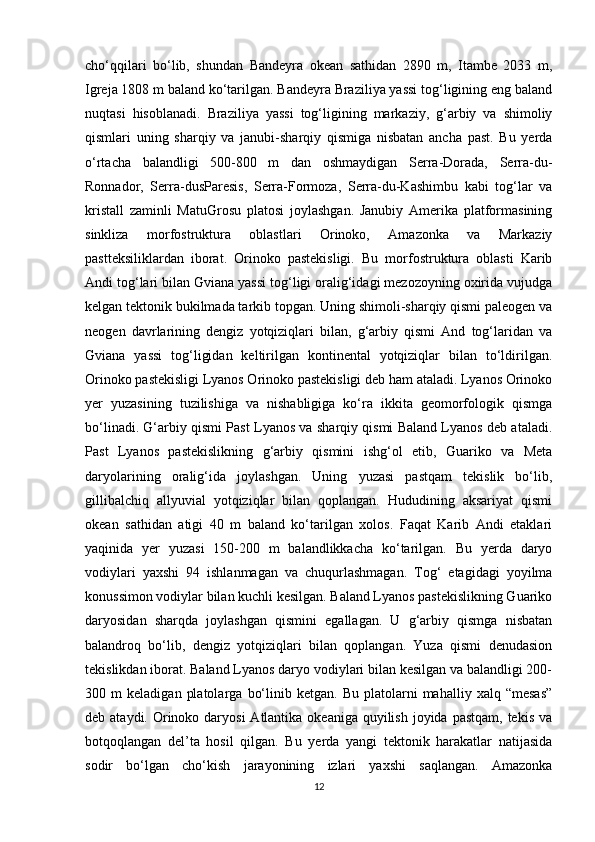 cho‘qqilari   bo‘lib,   shundan   Bandeyra   okean   sathidan   2890   m,   Itambe   2033   m,
Igreja 1808 m baland ko‘tarilgan. Bandeyra Braziliya yassi tog‘ligining eng baland
nuqtasi   hisoblanadi.   Braziliya   yassi   tog‘ligining   markaziy,   g‘arbiy   va   shimoliy
qismlari   uning   sharqiy   va   janubi-sharqiy   qismiga   nisbatan   ancha   past.   Bu   yerda
o‘rtacha   balandligi   500-800   m   dan   oshmaydigan   Serra-Dorada,   Serra-du-
Ronnador,   Serra-dusParesis,   Serra-Formoza,   Serra-du-Kashimbu   kabi   tog‘lar   va
kristall   zaminli   MatuGrosu   platosi   joylashgan.   Janubiy   Amerika   platformasining
sinkliza   morfostruktura   oblastlari   Orinoko,   Amazonka   va   Markaziy
pastteksiliklardan   iborat.   Orinoko   pastekisligi.   Bu   morfostruktura   oblasti   Karib
Andi tog‘lari bilan Gviana yassi tog‘ligi oralig‘idagi mezozoyning oxirida vujudga
kelgan tektonik bukilmada tarkib topgan. Uning shimoli-sharqiy qismi paleogen va
neogen   davrlarining   dengiz   yotqiziqlari   bilan,   g‘arbiy   qismi   And   tog‘laridan   va
Gviana   yassi   tog‘ligidan   keltirilgan   kontinental   yotqiziqlar   bilan   to‘ldirilgan.
Orinoko pastekisligi Lyanos Orinoko pastekisligi deb ham ataladi. Lyanos Orinoko
yer   yuzasining   tuzilishiga   va   nishabligiga   ko‘ra   ikkita   geomorfologik   qismga
bo‘linadi. G‘arbiy qismi Past Lyanos va sharqiy qismi Baland Lyanos deb ataladi.
Past   Lyanos   pastekislikning   g‘arbiy   qismini   ishg‘ol   etib,   Guariko   va   Meta
daryolarining   oralig‘ida   joylashgan.   Uning   yuzasi   pastqam   tekislik   bo‘lib,
gillibalchiq   allyuvial   yotqiziqlar   bilan   qoplangan.   Hududining   aksariyat   qismi
okean   sathidan   atigi   40   m   baland   ko‘tarilgan   xolos.   Faqat   Karib   Andi   etaklari
yaqinida   yer   yuzasi   150-200   m   balandlikkacha   ko‘tarilgan.   Bu   yerda   daryo
vodiylari   yaxshi   94   ishlanmagan   va   chuqurlashmagan.   Tog‘   etagidagi   yoyilma
konussimon vodiylar bilan kuchli kesilgan. Baland Lyanos pastekislikning Guariko
daryosidan   sharqda   joylashgan   qismini   egallagan.   U   g‘arbiy   qismga   nisbatan
balandroq   bo‘lib,   dengiz   yotqiziqlari   bilan   qoplangan.   Yuza   qismi   denudasion
tekislikdan iborat. Baland Lyanos daryo vodiylari bilan kesilgan va balandligi 200-
300  m   keladigan   platolarga   bo‘linib   ketgan.  Bu   platolarni   mahalliy   xalq   “mesas”
deb ataydi. Orinoko daryosi  Atlantika okeaniga quyilish  joyida  pastqam, tekis  va
botqoqlangan   del’ta   hosil   qilgan.   Bu   yerda   yangi   tektonik   harakatlar   natijasida
sodir   bo‘lgan   cho‘kish   jarayonining   izlari   yaxshi   saqlangan.   Amazonka
12 