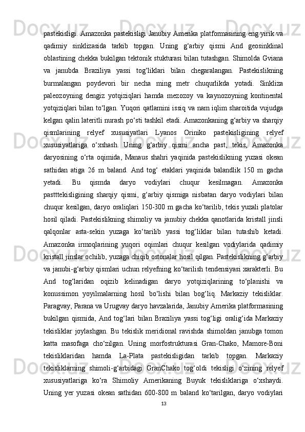 pastekisligi. Amazonka pastekisligi Janubiy Amerika platformasining eng yirik va
qadimiy   sinklizasida   tarkib   topgan.   Uning   g‘arbiy   qismi   And   geosinklinal
oblastining chekka bukilgan tektonik stukturasi  bilan tutashgan. Shimolda Gviana
va   janubda   Braziliya   yassi   tog‘liklari   bilan   chegaralangan.   Pastekislikning
burmalangan   poydevori   bir   necha   ming   metr   chuqurlikda   yotadi.   Sinkliza
paleozoyning   dengiz   yotqiziqlari   hamda   mezozoy   va   kaynozoyning   kontinental
yotqiziqlari bilan to‘lgan. Yuqori qatlamini issiq va nam iqlim sharoitida vujudga
kelgan qalin lateritli nurash po‘sti tashkil etadi. Amazonkaning g‘arbiy va sharqiy
qismlarining   relyef   xususiyatlari   Lyanos   Oriniko   pastekisligining   relyef
xususiyatlariga   o‘xshash.   Uning   g‘arbiy   qismi   ancha   past,   tekis,   Amazonka
daryosining   o‘rta   oqimida,   Manaus   shahri   yaqinida   pastekislikning   yuzasi   okean
sathidan   atiga   26   m   baland.   And   tog‘   etaklari   yaqinida   balandlik   150   m   gacha
yetadi.   Bu   qismda   daryo   vodiylari   chuqur   kesilmagan.   Amazonka
pastttekisligining   sharqiy   qismi,   g‘arbiy   qismiga   nisbatan   daryo   vodiylari   bilan
chuqur kesilgan, daryo oraliqlari 150-300 m gacha ko‘tarilib, tekis yuzali platolar
hosil   qiladi.   Pastekislikning   shimoliy   va   janubiy  chekka   qanotlarida  kristall   jinsli
qalqonlar   asta-sekin   yuzaga   ko‘tarilib   yassi   tog‘liklar   bilan   tutashib   ketadi.
Amazonka   irmoqlarining   yuqori   oqimlari   chuqur   kesilgan   vodiylarida   qadimiy
kristall jinslar ochilib, yuzaga chiqib ostonalar hosil qilgan. Pastekislikning g‘arbiy
va janubi-g‘arbiy qismlari uchun relyefning ko‘tarilish tendensiyasi xarakterli. Bu
And   tog‘laridan   oqizib   kelinadigan   daryo   yotqiziqlarining   to‘planishi   va
konussimon   yoyilmalarning   hosil   bo‘lishi   bilan   bog‘liq.   Markaziy   tekisliklar.
Paragvay, Parana va Urugvay daryo havzalarida, Janubiy Amerika platformasining
bukilgan   qismida,   And   tog‘lari   bilan   Braziliya   yassi   tog‘ligi   oralig‘ida   Markaziy
tekisliklar   joylashgan.   Bu   tekislik   meridional   ravishda   shimoldan   janubga   tomon
katta   masofaga   cho‘zilgan.   Uning   morfostrukturasi   Gran-Chako,   Mamore-Boni
tekisliklaridan   hamda   La-Plata   pastekisligidan   tarkib   topgan.   Markaziy
tekisliklarning   shimoli-g‘arbidagi   GranChako   tog‘oldi   tekisligi   o‘zining   relyef
xususiyatlariga   ko‘ra   Shimoliy   Amerikaning   Buyuk   tekisliklariga   o‘xshaydi.
Uning   yer   yuzasi   okean   sathidan   600-800   m   baland   ko‘tarilgan,   daryo   vodiylari
13 