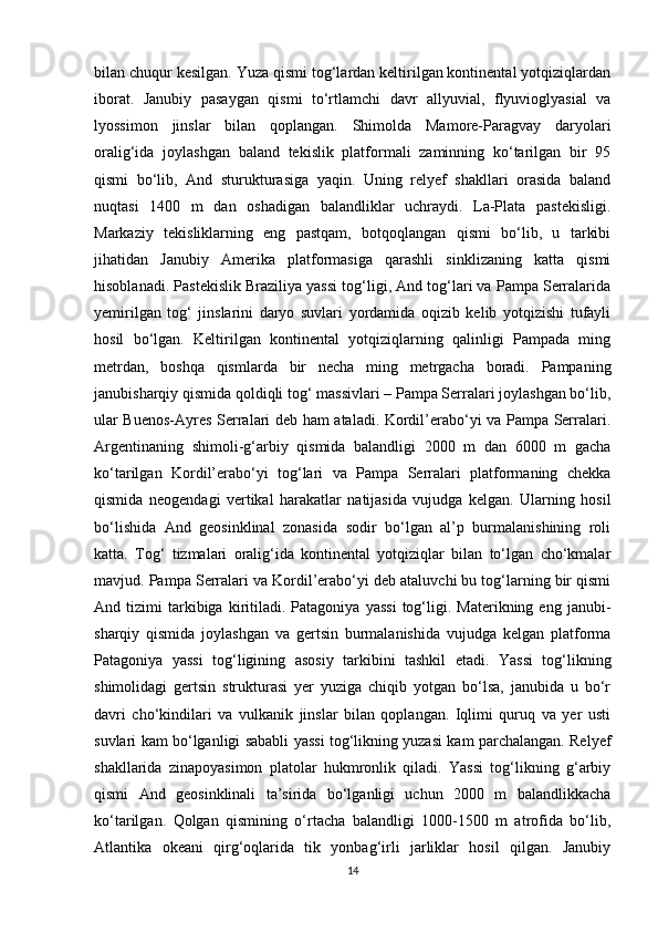 bilan chuqur kesilgan. Yuza qismi tog‘lardan keltirilgan kontinental yotqiziqlardan
iborat.   Janubiy   pasaygan   qismi   to‘rtlamchi   davr   allyuvial,   flyuvioglyasial   va
lyossimon   jinslar   bilan   qoplangan.   Shimolda   Mamore-Paragvay   daryolari
oralig‘ida   joylashgan   baland   tekislik   platformali   zaminning   ko‘tarilgan   bir   95
qismi   bo‘lib,   And   sturukturasiga   yaqin.   Uning   relyef   shakllari   orasida   baland
nuqtasi   1400   m   dan   oshadigan   balandliklar   uchraydi.   La-Plata   pastekisligi.
Markaziy   tekisliklarning   eng   pastqam,   botqoqlangan   qismi   bo‘lib,   u   tarkibi
jihatidan   Janubiy   Amerika   platformasiga   qarashli   sinklizaning   katta   qismi
hisoblanadi. Pastekislik Braziliya yassi tog‘ligi, And tog‘lari va Pampa Serralarida
yemirilgan   tog‘   jinslarini   daryo   suvlari   yordamida   oqizib   kelib   yotqizishi   tufayli
hosil   bo‘lgan.   Keltirilgan   kontinental   yotqiziqlarning   qalinligi   Pampada   ming
metrdan,   boshqa   qismlarda   bir   necha   ming   metrgacha   boradi.   Pampaning
janubisharqiy qismida qoldiqli tog‘ massivlari – Pampa Serralari joylashgan bo‘lib,
ular Buenos-Ayres Serralari deb ham ataladi. Kordil’erabo‘yi va Pampa Serralari.
Argentinaning   shimoli-g‘arbiy   qismida   balandligi   2000   m   dan   6000   m   gacha
ko‘tarilgan   Kordil’erabo‘yi   tog‘lari   va   Pampa   Serralari   platformaning   chekka
qismida   neogendagi   vertikal   harakatlar   natijasida   vujudga   kelgan.   Ularning   hosil
bo‘lishida   And   geosinklinal   zonasida   sodir   bo‘lgan   al’p   burmalanishining   roli
katta.   Tog‘   tizmalari   oralig‘ida   kontinental   yotqiziqlar   bilan   to‘lgan   cho‘kmalar
mavjud. Pampa Serralari va Kordil’erabo‘yi deb ataluvchi bu tog‘larning bir qismi
And  tizimi   tarkibiga   kiritiladi.   Patagoniya   yassi   tog‘ligi.   Materikning  eng   janubi-
sharqiy   qismida   joylashgan   va   gertsin   burmalanishida   vujudga   kelgan   platforma
Patagoniya   yassi   tog‘ligining   asosiy   tarkibini   tashkil   etadi.   Yassi   tog‘likning
shimolidagi   gertsin   strukturasi   yer   yuziga   chiqib   yotgan   bo‘lsa,   janubida   u   bo‘r
davri   cho‘kindilari   va   vulkanik   jinslar   bilan   qoplangan.   Iqlimi   quruq   va   yer   usti
suvlari kam bo‘lganligi sababli yassi tog‘likning yuzasi kam parchalangan. Relyef
shakllarida   zinapoyasimon   platolar   hukmronlik   qiladi.   Yassi   tog‘likning   g‘arbiy
qismi   And   geosinklinali   ta’sirida   bo‘lganligi   uchun   2000   m   balandlikkacha
ko‘tarilgan.   Qolgan   qismining   o‘rtacha   balandligi   1000-1500   m   atrofida   bo‘lib,
Atlantika   okeani   qirg‘oqlarida   tik   yonbag‘irli   jarliklar   hosil   qilgan.   Janubiy
14 